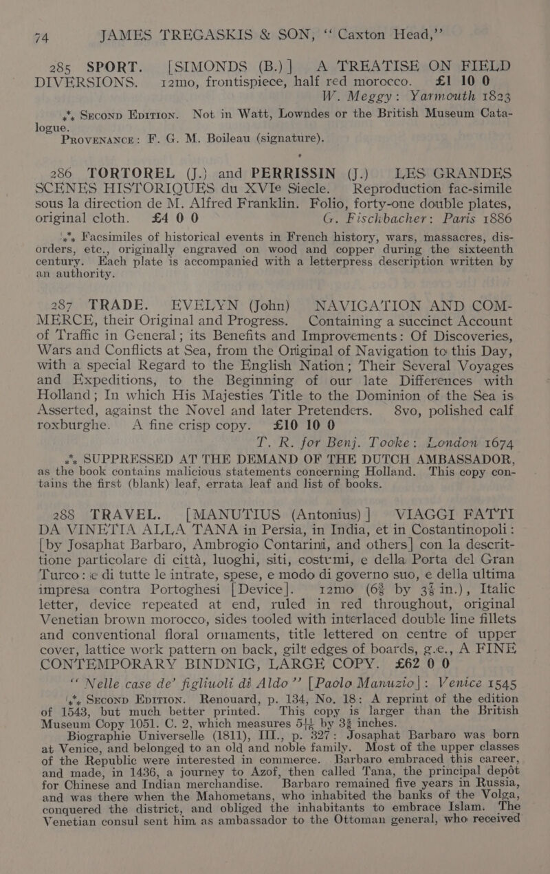 285 SPORT. [SIMONDS (B.) | A TREATISE ON FIELD DIVERSIONS. 12mo, frontispiece, half red morocco. £1 10 0 W. Meggy: Yarmouth 1823 *, Seconp Eprrion. Not in Watt, Lowndes or the British Museum Cata- logue. ‘ Pro ieal F. G. M. Boileau (signature). 286 TORTOREL (J.} and PERRISSIN (J.) LES GRANDES SCHNES HISTORIQUES du XVIe Siecle. Reproduction fac-simile sous la direction de M. Alfred Franklin. Folio, forty-one double plates, original cloth. £4 00 G. Fischbacher: Paris 1886 ‘x's Facsimiles of historical events in French history, wars, massacres, dis- orders, etc., originally engraved on wood and copper during the sixteenth century. Each plate is accompanied with a letterpress description written by an authority. 287 TRADE. EVELYN (John) NAVIGATION AND COM- MERCH, their Original and Progress. Containing a succinct Account of Traffic in General; its Benefits and Improvements: Of Discoveries, Wars and Conflicts at Sea, from the Original of Navigation to this Day, with a special Regard to the English Nation; Their Several Voyages and Expeditions, to the Beginning of our late Differences with Holland; In which His Majesties Title to the Dominion of the Sea is Asserted, against the Novel and later Pretenders. 8vo, polished calf roxburghe. A fine crisp copy. £10 10 0 T. R. for Benj. Tooke: London 1674 .“, SUPPRESSED AT THE DEMAND OF THE DUTCH AMBASSADOR, as the book contains malicious statements concerning Holland. This copy con- tains the first (blank) leaf, errata leaf and list of books. 288 TRAVEL. [MANUTIUS (Antonius) | VIAGGI FATTI DA VINETIA ALLA TANA in Persia, in India, et in Costantinopoli : [by Josaphat Barbaro, Ambrogio Contarini, and others] con la descrit- tione particolare di citta, luoghi, siti, costvmi, e della Porta del Gran Turco: ic di tutte le intrate, spese, e modo di governo suo, e della ultima impresa contra Portoghesi [Device]. 12mo (6% by 3¢in.), Italic letter, device repeated at end, ruled in red throughout, original Venetian brown morocco, sides tooled with interlaced double line fillets and conventional floral ornaments, title lettered on centre of upper cover, lattice work pattern on back, gilt edges of boards, g.e., A FINE CONTEMPORARY BINDNIG, LARGE COPY. £62 0 0 “ Nelle case de’ figliuoli di Aldo ’’ [Paolo Manuzio|: Venice 1545 (4. Seconp Eprrion. Renouard, p. 134, No. 18: A reprint of the edition of 1543, but much better printed. This copy is larger than the British Museum Copy 1051. C. 2, which measures 5! by 3% inches. Biographie Universelle (1811), III., p. 327: Josaphat Barbaro was born at Venice, and belonged to an old and noble family. Most of the upper classes of the Republic were interested in commerce. Barbaro embraced this career, and made, in 1436, a journey to Azof, then called Tana, the principal depot for Chinese and Indian merchandise. Barbaro remained five years in Russia, and was there when the Mahometans, who inhabited the banks of the Volga, conquered the district, and obliged the inhabitants to embrace Islam. The Venetian consul sent him as ambassador to the Ottoman general, who received