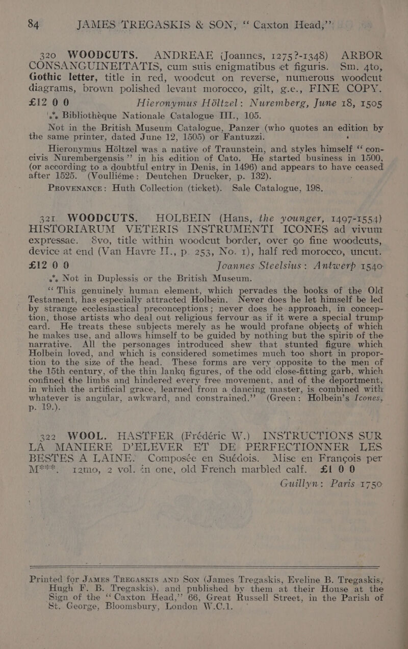 320 WOODCUTS. ANDREAE (Joannes, 12752-1348) ARBOR CONSANGUINEITATIS, cum suis enigmatibus et figuris. Sm. gto, Gothic letter, title in red, woodcut on reverse, numerous woodcut diagrams, brown polished levant morocco, gilt, g.e., FINE COPY. £12 0 0 Hieronymus Holtzel: Nuremberg, June 18, 1505 ‘xx Bibliotheque Nationale Catalogue IJI., 105. Not in the British Museum Catalogue, Pani (who quotes an edition by the same printer, dated June 12, 1505) or ‘Fantuzzi. ‘ . Hieronymus Holtzel was a native of Traunstein, and styles himself ‘‘ con- civis Nurembergensis’’ in his edition of Cato. He started business in 1500, (or according to a doubtful entry in Denis, in 1496) and appears to Fan ceased after 1525. (Voulliéme: Deutchen Drucker, p. 132). PROVENANCE: Huth Collection (ticket). Sale Catalogue, 198. 321 WOODCUTS. HOLBEIN (Hans, the younger, 1497-1554) HISTORIARUM VETERIS INSTRUMENTI ICONES ad vivum expressae. 8vo, title within woodcut border, over oo fine woodcuts, device at end (Van Havre IT., p. 253, No. 1), half redi morocco, uncut. £12 0 0 Joannes Steelsius: Antwerp 1540 «x Not in Duplessis or the British Museum. rif This genuinely human element, which pervades the books of the Old Testament, has especially attracted Holbein. Never does he let himself be led by strange ecclesiastical preconceptions; never does he approach, in concep- tion, those artists who deal out religious fervour -as if it were a special trump card. He treats these subjects merely as he would profane objects of which he makes use, and allows himself to be guided by nothing but the spirit of the narrative. All the personages introduced shew that stunted figure which Holbein loved, and which is considered sometimes much too short in propor- tion to the size of the head. These forms are very opposite to the men of the 15th century, of the thin lankq figures, of the odd close-fitting garb, which confined the limbs and hindered every free movement, and of the deportment, in which the artificial grace, learned from a dancing master, is combined with: whatever is angular, awkward, and constrained.’’ (Green: Holbein’s Icones, p:°19,). 322 WOOL. HASTFER (Frédéric W.). INSTRUCTIONS SUR LA MANIERE D’ELEVER ET DE PERFECTIONNER LES BESTES A LAINE. Composée en Suédois. Mise en Francois per M***_ zemo, 2 vol. in ene, old French marbled calf. £1 00 Guillyn: Parts 1750 Pr intea for James TREGASKIS AND Son (James Tregaskis, Eveline B. Tregaskis, Hugh F. B. Tregaskis), and published by them at their House at_ the Sign of the ‘ Caxton Head,’’ 66, Great Russell Street, in the Parish of ‘St. George, Bloomsbury, London W.C.1.