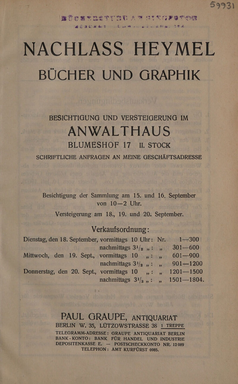 5993) BoB AISTORE Aw OTK Gre TER 25 2S &amp; 3 Sue eae ee we a ek 73 &amp; NACHLASS HEYMEL BUCHER UND GRAPHIK BESICHTIGUNG UND VERSTEIGERUNG IM ANWALTHAUS BLUMESHOF 17. Il. STOCK SCHRIFTLICHE ANFRAGEN AN MEINE GESCHAFTSADRESSE Besichtigung der Sammlung am 15. und 16. September von 10—2 Uhr. Versteigerung am 18., 19. und 20. September. Verkaufsordnung: Dienstag, den 18. September, vormittags 10 Uhr: Nr. 1—300 nachmittags 31/. ,,: , 301—600 Mittwoch, den 19. Sept. vormittags 10 ,,: ,, 60!—900 nachmittags 3'/2 ,,: ,, 901—1200 Donnerstag, den 20. Sept. vormittags 10 ,,: ,,. 1201—1500 nachmittags 31/.,,: ,, 1501—1804. PAUL GRAUPE, ANTIQUARIAT BERLIN W. 35, LUTZOWSTRASSE 38 1 TREPPE TELEGRAMM-ADRESSE: GRAUPE ANTIQUARIAT BERLIN BANK -KONTO: BANK FUR HANDEL UND INDUSTRIE DEPOSITENKASSE E. — POSTSCHECKKONTO NR, 12089 TELEPHON: AMT KURFURST 6985.