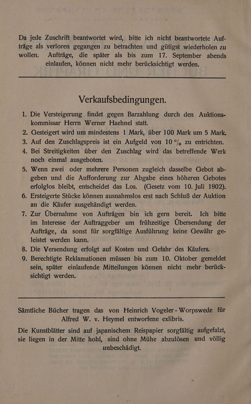 Da jede Zuschrift beantwortet wird, bitte ich nicht beantwortete Auf- trage als verloren gegangen zu betrachten und giitigst wiederholen zu wollen. Auftrage, die spater als bis zum 17. September abends einlaufen, konnen nicht mehr beriicksichtigt werden. Verkauisbedingungen. 1. Die Versteigerung findet gegen Barzahlung durch den Auktions- kommissar Herrn Werner Haehnel statt. 2. Gesteigert wird um mindestens 1 Mark, iiber 100 Mark um 5 Mark. 3. Auf den Zuschlagspreis ist ein Aufgeld von 10°/, zu entrichten. 4, Bei Streitigkeiten iiber den Zuschlag wird das betreffende Werk noch einmal ausgeboten. 5. Wenn zwei oder mehrere Personen zugleich dasselbe Gebot ab- geben und die Aufforderung zur Abgabe eines héheren Gebotes erfolglos bleibt, entscheidet das Los. (Gesetz vom 10. Juli 1902). 6. Ersteigerte Stiicke ké6nnen ausnahmslos erst nach Schlu8 der Auktion an die Kaufer ausgehandigt werden. ? | 7. Zur Ubernahme von Auftragen bin ich gern bereit. Ich bitte im Interesse der Auftraggeber um friihzeitige Ubersendung der Auftrage, da sonst fiir sorgfaltige Ausfiihrung keine Gewahr ge- leistet werden kann. 8. Die Versendung erfolgt auf Kosten und Gefahr des Kaufers. 9. Berechtigte Reklamationen miissen bis zum 10. Oktober gemeldet sein, spater einlaufende Mitteilungen kénnen nicht mehr _ beriick- sichtigt werden. Samtliche Biicher tragen das von Heinrich Vogeler- Worpswede fir Alfred W. v. Heymel entworfene exlibris. Die Kunstblatter sind auf japanischem Reispapier sorgfaltig aufgefalzt, _ sie liegen in der Mitte hohl, sind ohne Miihe abzuldésen und vollig unbeschadigt.
