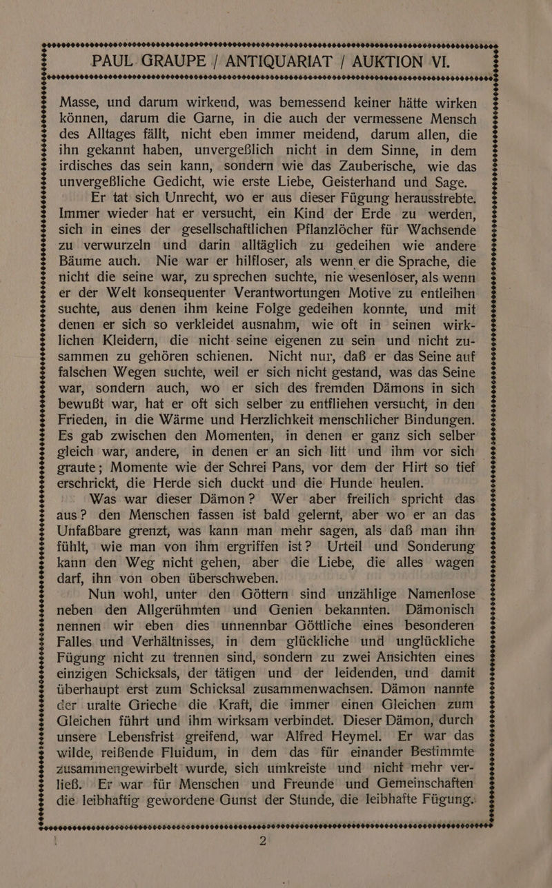 ©00000040600000000906000000600000000000000000090000600050006006000000900000006050000000000008. PAUL. GRAUPE | ANTIQUARIAT / AUKTION VI. $99090090000000000000000900000000000900090000000000000000000900000000000000000000000000000008 FOOOd Masse, und darum wirkend, was bemessend keiner hatte wirken kénnen, darum die Garne, in die auch der vermessene Mensch des Alltages fallt, nicht eben immer meidend, darum allen, die ihn gekannt haben, unvergeBlich nicht in dem Sinne, in dem irdisches das sein kann, sondern wie das Zauberische, wie das unvergeBliche Gedicht, wie erste Liebe, Geisterhand und Sage. Er tat sich Unrecht, wo er aus dieser Fiigung herausstrebte. Immer wieder hat er versucht, ein Kind der Erde zu werden, sich in eines der gesellschaftlichen Pflanzlécher fiir Wachsende zu verwurzeln und darin alltaglich zu gedeihen wie andere Baume auch. Nie war er hilfloser, als wenn er die Sprache, die nicht die seine war, zu sprechen suchte, nie wesenloser, als wenn er der Welt konsequenter Verantwortungen Motive zu entleihen suchte, aus denen ihm keine Folge gedeihen konnte, und mit denen er sich so verkleidet ausnahm, wie oft in seinen wirk- lichen Kleidern, die nicht:seine eigenen zu sein und nicht zu- sammen zu gehdren schienen. Nicht nur, daB er das Seine auf falschen Wegen suchte, weil er sich nicht gestand, was das Seine war, sondern auch, wo er sich des fremden Daémons in sich bewuBt war, hat er oft sich selber zu entfliehen versucht, in den Frieden, in die Warme und Herzlichkeit menschlicher Bindungen. Es gab zwischen den Momenten, in denen er ganz sich selber gleich war, andere, in denen er an sich litt und ihm vor sich graute; Momente wie der Schrei Pans, vor dem der Hirt so tief erschrickt, die Herde sich duckt und die Hunde heulen. Was war dieser Damon? Wer aber freilich spricht das aus? den Menschen fassen ist bald gelernt, aber wo er an das UnfaBbare grenzt, was kann man mehr sagen, als daf man ihn fiihlt, wie man von ihm ergriffen ist? Urteil und Sonderung kann den Weg nicht gehen, aber die Liebe, die alles wagen darf, ihn von oben tiberschweben. Nun wohl, unter den Gottern sind iwnbahiioe Namenlose neben den Allgeriihmten und Genien .bekannten. D&amp;monisch nennen wir eben dies unnennbar Gdttliche eines besonderen Falles. und Verhaltnisses, in dem gliickliche und ungliickliche Fiigung nicht zu trennen sind, sondern zu zwei Ansichten eines einzigen Schicksals, der taétigen und der leidenden, und damit iiberhaupt erst zum Schicksal zusammenwachsen. Damon nannte der uralte Grieche die Kraft, die immer einen Gleichen zum Gleichen fiihrt und ihm wirksam verbindet. Dieser Damon, durch unsere Lebensfrist greifend, war Alfred Heymel. Er war das wilde, reiBende Fluidum, in dem das fiir einander Bestimmte zusammengewirbelt' wurde, sich umkreiste und nicht mehr ver- lieB. Er war fiir Menschen und Freunde und Gemeinschaften die: leibhaftig gewordene Gunst der Stunde, die leibhaite Fiigung. oS. CRRA 6: 28 es a ER ee gg SS Sas ce Se gt nm aa a a eae ors aie maar #909 99000800 TOnAerEOOE ENE ta ee