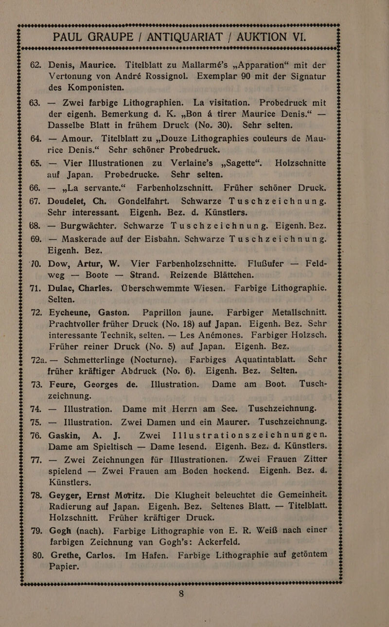 9008000 62. 63. 73. 74. 75. 76. 77. 78. 49: 80. 0000000-0060606000000004400000600 00000000060000000000006600006000 0000000000000600006000609400000 00600000000015060000606600060000 0000000 000000000 0000000000008 PAUL GRAUPE / ANTIQUARIAT / AUKTION VI. Denis, Maurice. Titelblatt zu Mallarmé’s ,,Apparation“ mit der Vertonung von André Rossignol. Exemplar 90 mit der Signatur des Komponisten. — Zwei farbige Lithographien. La visitation. Probedruck mit der eigenh. Bemerkung d. K. ,,Bon 4 tirer Maurice Denis.“ — Dasselbe Blatt in frihem Druck (No. 30). Sehr selten. 64. — Amour. Titelblatt zu ,,Douze Lithographies couleurs de Mau- rice Denis.“ Sehr schéner Probedruck. 65. — Vier Illustrationen zu Verlaine’s ,,Sagette“. Holzschnitte auf Japan. Probedrucke. Sehr selten. — , La servante.“ Farbenholzschnitt. Friiher schéner Druck. Sehr interessant. Eigenh. Bez. d. Kiinstlers. — Burgwachter. Schwarze Tuschzeichnung. Eigenh. Bez. Eigenh. Bez. Dow, Artur, W. Vier Farbenholzschnitte. Flufufer — Feld- weg — Boote — Strand. Reizende Blattchen. Selten. Prachtvoller frither Druck (No. 18) auf Japan. Eigenh. Bez. Sehr interessante Technik, selten. — Les Anémones. Farbiger Holzsch. — Schmetterlinge (Nocturne). Farbiges Aquatintablatt. Sehr friiher kraftiger Abdruck (No. 6). Eigenh. Bez. Selten. Feure, Georges de. Illustration. Dame am Boot. Tusch- zeichnung. — Illustration. Dame mit Herrn am See. Tuschzeichnung. — Illustration. Zwei Damen und ein Maurer. Tuschzeichnung. Gaskin, A. J. Zwei Illustrationszeichnungen. Dame am Spieltisch — Dame lesend. Eigenh. Bez. d. Kinstlers. — Zwei Zeichnungen fir Illustrationen. Zwei Frauen Zitter spielend — Zwei Frauen am Boden hockend. Eigenh. Bez. d. Kinstlers. Geyger, Ernst Moritz. Die Klugheit beleuchtet die Gemeinheit. Radierung auf Japan. Eigenh. Bez. Seltenes Blatt. — Titelblatt. Holzschnitt. Friher kraftiger Druck. Gogh (nach). Farbige Lithographie von E. R. WeifS nach einer farbigen Zeichnung van Gogh’s: Ackerfeld. Grethe, Carlos. Im Hafen. Farbige Lithographie auf getontem Papier. 8 0909009000000666 06900000000000 000964 90000000606600000000000005 00 0990 H00HHOONTEEDLOED HEHE COHHEDEOOOE OO DEOHEOOOT1H OO POOOOO FONE OODODOO9H 15 E008 0060 0000 0 TOUEHHO99HOON0S