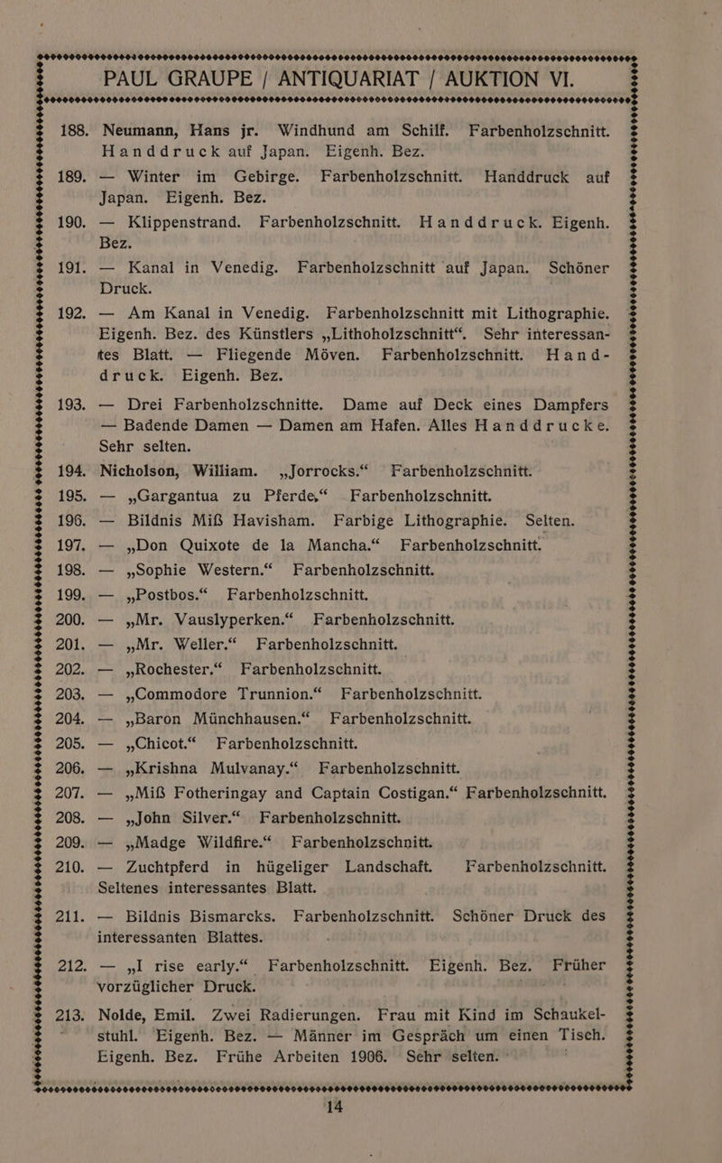 193. 200. 201. 202. 203. 204. 207. 9954505 5546000060560504 045540040005400505006404004409590959455400460009604005004400000S $00560666404000604961000400050090060FOO000059054444005000005508000 000609008 188. Neumann, Hans jr. Windhund am Schilf. Farbenholzschnitt. 189. — Winter im Gebirge. Farbenholzschnitt. Handdruck auf 190. — Klippenstrand. Farbenholzschnitt Handdruck. Eigenh. Bez. 191. — Kanal in Venedig. Farbenholzschnitt auf Japan. Schéner Druck. 192. — Am Kanal in Venedig. Farbenholzschnitt mit Lithographie. Eigenh. Bez. des Kiinstlers ,,Lithoholzschnitt“. Sehr interessan- tes Blatt. — Fliegende Méven. Farbenholzschnitt. Hand- — Drei Farbenholzschnitte. Dame auf Deck eines Dampfers — Badende Damen — Damen am Hafen. Alles Handdrucke. Nicholson, William. ,,Jorrocks.“ Farbenholzschnitt. — ,Gargantua zu Pferde“ Farbenholzschnitt. — Bildnis Mi Havisham. Farbige Lithographie. Selten. — ,Don Quixote de la Mancha.“ Farbenholzschnitt. — , Sophie Western.“ Farbenholzschnitt. — , Postbos.“ Farbenholzschnitt. — ,Mr. Vauslyperken.“ Farbenholzschnitt. — ,Mr. Weller.“ Farbenholzschnitt. — ,,Rochester.“ Farbenholzschnitt. | — ,Commodore Trunnion.“ Farbenholzschnitt. — ,Baron Minchhausen.“ Farbenholzschnitt. — ,,Chicot.“ Farbenholzschnitt. — ,Krishna Mulvanay.“ Farbenholzschnitt. — , Mi Fotheringay and Captain Costigan.“ Farbenholzschnitt. — ,John Silver.“ Farbenholzschnitt. — ,Madge Wildfire.“ Farbenholzschnitt. — Zuchtpferd in higeliger MLandschaft. Farbenholzschnitt. Seltenes interessantes Blatt. | — Bildnis Bismarcks. Farbenholzschnitt. Schdner Druck des interessanten Blattes. — ,lI rise early.“ Farbenholzschnitt. Eigenh. Bez. Fruher vorztglicher Druck. saci iacossniale Nolde, Emil. Zwei Radierungen. Frau mit Kind im Schaukel- stuhl. Eigenh. Bez. — Manner im Gesprach um einen Tisch. Eigenh. Bez. Frihe Arbeiten 1906. Sehr selten. - SOOO 96646596 OO4604600004490569900055009900650060004060000666 0660060000099000 0066000000000400656005600804606046 06000060906006050600400089064000000000580008