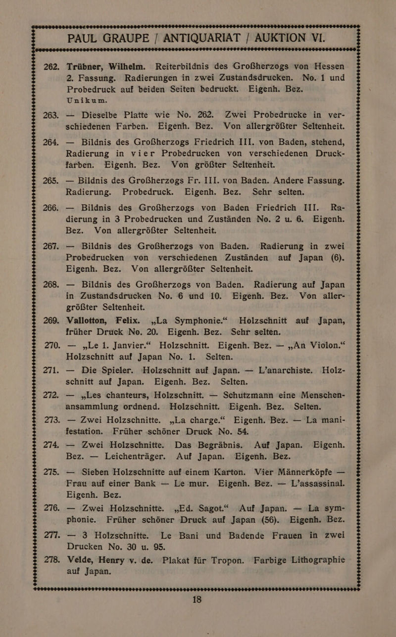 PAUL GRAUPE / ANTIQUARIAT / AUKTION VI. OP PEOSST SF OF 0009 09 0000000080000000 00046000 990000 262. Triibner, Wilhelm. Reiterbildnis des Grofherzogs von Hessen 2. Fassung. Radierungen in zwei Zustandsdrucken. No. 1 und Probedruck auf beiden Seiten bedruckt. Eigenh. Bez. Unikum. 263. — Dieselbe Platte wie No. 262. Zwei Probedrucke in ver- schiedenen Farben. Eigenh. Bez. Von allergréfter Seltenheit. 264. — Bildnis des GroSherzogs Friedrich III. von Baden, stehend, Radierung in vier Probedrucken von verschiedenen Druck- farben. Eigenh. Bez. Von grdéfter Seltenheit. 265. — Bildnis des GroSherzogs Fr. III. von Baden. Andere Fassung. Bez. — Leichentrager. Auf Japan. Eigenh. Bez. 275. — Sieben Holzschnitte auf einem Karton. Vier Mannerképfe — Frau auf einer Bank — Le mur. Eigenh. Bez. — L’assassinal. Eigenh. Bez. 276. — Zwei Holzschnitte. ,,.Ed. Sagot.“ Auf Japan. — La sym- phonie. Frither schéner Druck auf Japan (56). Eigenh. Bez. 277. — 3 Holzschnitte. Le Bani und Badende Frauen in zwei Drucken No. 30 u. 95. 278. Velde, Henry v. de. Plakat fiir Tropon. Farbige Lithographie auf Japan.