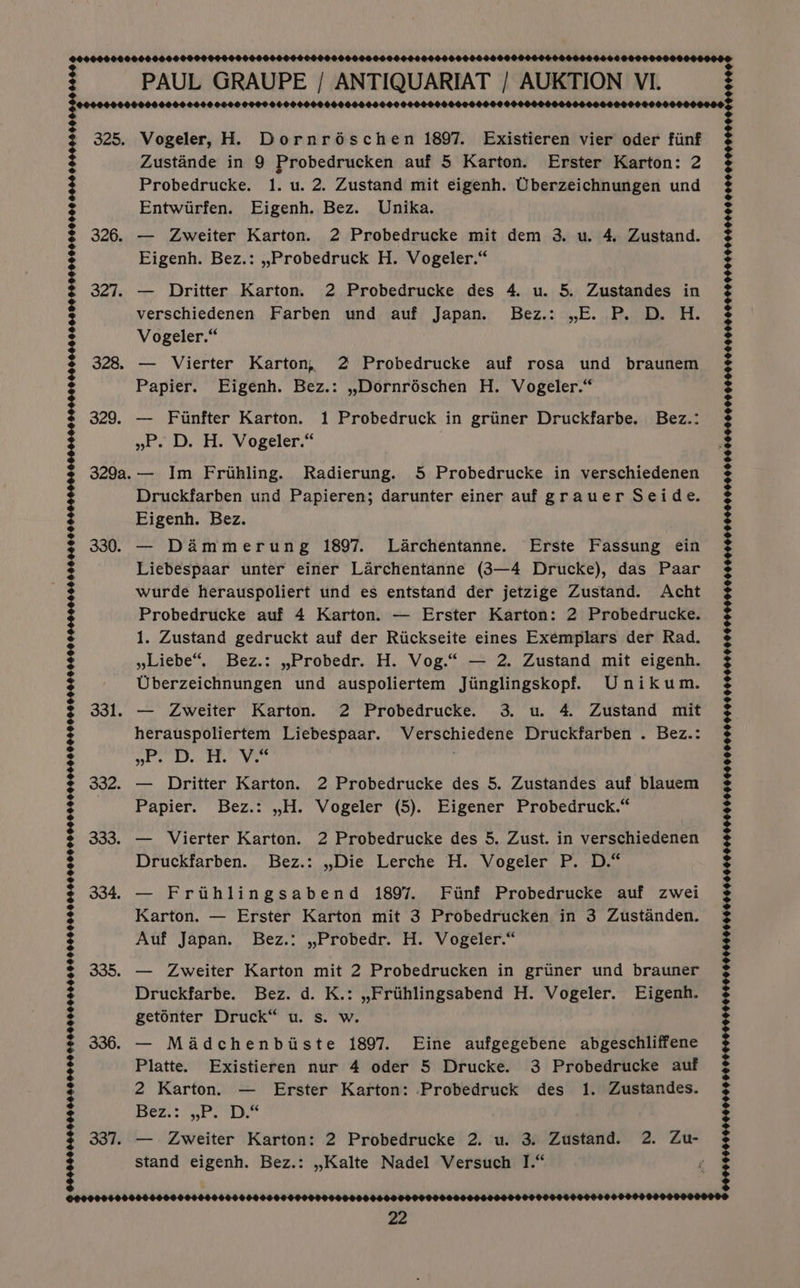 325. 326. 327. 328, 329. 329a. 330. 331. 332. 333. 334. 335. 336. 994899090908 0420900862008 00000869990940860095E 980000000 0900804989 09890090489 O490 9060404H£8946.94 00H O80 08008 665600498666 040004440H8 909400 0090O98OH8 6906 094044900400 0060 =] OOOO 00060666000600000600060 PAUL GRAUPE / ANTIQUARIAT / AUKTION VI. Vogeler, H. Dornréschen 1897. Existieren vier oder fiinf Zustande in 9 Probedrucken auf 5 Karton. Erster Karton: 2 Probedrucke. 1. u. 2. Zustand mit eigenh. Uberzeichnungen und Entwirfen. Eigenh. Bez. Unika. — Zweiter Karton. 2 Probedrucke mit dem 3. u. 4. Zustand. Eigenh. Bez.: ,.Probedruck H. Vogeler.“ — Dritter Karton. 2 Probedrucke des 4. u. 5. Zustandes in verschiedenen Farben und auf Japan. Bez.: ,E. P. D. H. Vogeler.“ — Vierter Karton, 2 Probedrucke auf rosa und braunem Papier. Eigenh. Bez.: ,Dornréschen H. Vogeler.“ — Fiunfter Karton. 1 Probedruck in griiner Druckfarbe. Bez.: pha eke VOgeler, — Im Frihling. Radierung. 5 Probedrucke in verschiedenen Druckfarben und Papieren; darunter einer auf grauer Seide. Eigenh. Bez. — Dammerung 1897. Larchentanne. Erste Fassung ein Liebespaar unter einer Larchentanne (3—4 Drucke), das Paar wurde herauspoliert und es entstand der jetzige Zustand. Acht Probedrucke auf 4 Karton. — Erster Karton: 2 Probedrucke. 1. Zustand gedruckt auf der Riickseite eines Exemplars der Rad. Liebe“, Bez.: ,Probedr. H. Vog.“ — 2. Zustand mit eigenh. Uberzeichnungen und auspoliertem Jiinglingskopf. Unikum. — Zweiter Karton. 2 Probedrucke. 3. u. 4. Zustand mit herauspoliertem Liebespaar. Verschiedene Druckfarben . Bez.: Bel asin: RU Aly ul — Dritter Karton. 2 Probedrucke des 5. Zustandes auf blauem Papier. Bez.: ,H. Vogeler (5). Eigener Probedruck.“ — Vierter Karton. 2 Probedrucke des 5. Zust. in verschiedenen Druckfarben. Bez.: ,.Die Lerche H. Vogeler P. D.“ — Friihlingsabend 1897. Finf Probedrucke auf zwei Karton. — Erster Karton mit 3 Probedrucken in 3 Zustanden. Auf Japan. Bez.: ,,Probedr. H. Vogeler.“ — Zweiter Karton mit 2 Probedrucken in griner und brauner Druckfarbe. Bez. d. K.: ,,Frihlingsabend H. Vogeler. Eigenh. getonter Druck“ u. s. w. — Madchenbiiste 1897. Eine aufgegebene abgeschliffene Platte. Existieren nur 4 oder 5 Drucke. 3 Probedrucke auf 2 Karton. — Erster Karton: Probedruck des 1. Zustandes. 15 Aid shea Bh Sa stand eigenh. Bez.: ,,.Kalte Nadel Versuch I.“ ©09090000000000900066000000000000000000000060000000000000000000000000006000006000000000100006000000000600090000000000000000000000000000000000000 000000 +Oe |