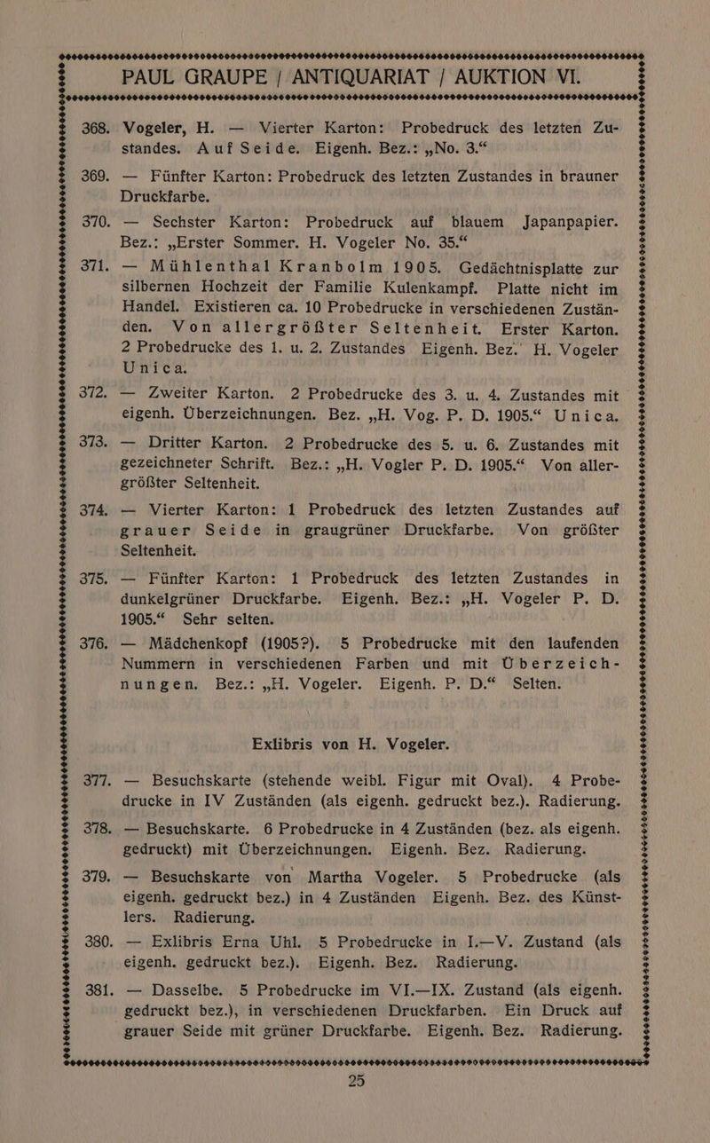 9006000000 372. 373. 374. 375. 376. 06.260060100060064000100006000060000000000006060000000000006000009090600000000066601960660450000900900 00900000600 000000000000600000006000000000000000000008 PAUL GRAUPE / ANTIQUARIAT / AUKTION VI. Vogeler, H. — Vierter Karton: Probedruck des letzten Zu- standes. Auf Seide. Eigenh. Bez.: ,,No. 3.“ — Fiinfter Karton: Probedruck des letzten Zustandes in brauner Druckfarbe. — Sechster Karton: Probedruck auf blauem Japanpapier. Bez.: ,Erster Sommer. H. Vogeler No. 35.“ — Miuhlenthal Kranbolm 1905. Gedachtnisplatte zur silbernen Hochzeit der Familie Kulenkampf. Platte nicht im Handel. Existieren ca. 10 Probedrucke in verschiedenen Zustin- den. Von allergréter Seltenheit. Erster Karton. 2 Probedrucke des 1. u. 2. Zustandes Eigenh. Bez.’ H. Vogeler Unica. | — Zweiter Karton. 2 Probedrucke des 3. u. 4. Zustandes mit eigenh. Uberzeichnungen. Bez. ,,H. Vog. P. D. 1905.6 Unica. — Dritter Karton. 2 Probedrucke des 5. u. 6. Zustandes mit gezeichneter Schrift. Bez.: ,,H. Vogler P. D. 1905.“ Von aller- groter Seltenheit. — Vierter Karton: 1 Probedruck des letzten Zustandes auf grauer Seide in. graugriiner Druckfarbe. Von grdfiter Seltenheit. — Fiinfter Karton: 1 Probedruck des letzten Zustandes in dunkelgriiner Druckfarbe. Eigenh. Bez.: ,H. Vogeler P. D. 1905.“ Sehr selten. — Méadchenkopf (1905?). 5 Probedrucke mit den laufenden Nummern in verschiedenen Farben und mit Uberzeich- nungen. Bez.: ,H. Vogeler. Eigenh. P. D.“ Selten. Exlibris von H. Vogeler. drucke in IV Zustanden (als eigenh. gedruckt bez.). Radierung. gedruckt) mit Uberzeichnungen. Eigenh. Bez. Radierung. lers. Radierung. — Exlibris Erna Uhl. 5 Probedrucke in I.—V. Zustand (als eigenh. gedruckt bez.). Eigenh. Bez. Radierung. — Dasselbe. 5 Probedrucke im VI.—IX. Zustand (als eigenh. gedruckt bez.), in verschiedenen Druckfarben. Ein Druck auf grauer Seide mit griiner Druckfarbe. Eigenh. Bez. Radierung. Fe 0996$9S5966543565 5695599 C009 964009090405 68 598 O006E 955969 OF E99 9006 990990906900 609.9 F099 O6F CRE HESTE0F FIED S000 95999 50010900090 56905595 ST H9GSELOUDE O9O9 OOF O0OO0F