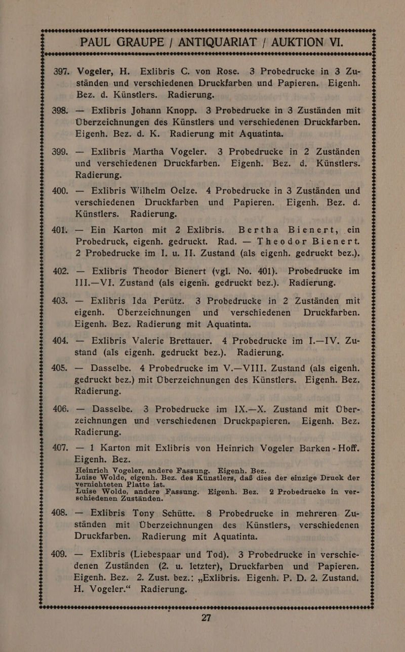 POCOOLO00000 60640000 600000600400000900000000000000006000066606 90S OOO 6000000000008 PAUL GRAUPE | ANTIQUARIAT / AUKTION VI LAA ADA DAAAADAAADAAADAAAAD AAA DAD Aah) 0000000606 90000O 397. Vogeler, H. Exlibris C. von Rose. 3 Probedrucke in 3 Zu- standen und verschiedenen Druckfarben und Papieren. Eigenh. Bez. d. Kinstlers. Radierung. 398. — Exlibris Johann Knopp. 3 Probedrucke in 3 Zustanden mit Uberzeichnungen des Kinstlers und verschiedenen Druckfarben. Eigenh. Bez. d. K. Radierung mit Aquatinta. 399. — Exlibris Martha Vogeler. 3 Probedrucke in 2 Zustanden und verschiedenen Druckfarben. Eigenh. Bez. d. Kunstlers. Radierung. 400. — Exlibris Wilhelm Oelze. 4 Probedrucke in 3 Zustanden und verschiedenen Druckfarben und Papieren. FEigenh. Bez. d. Kinstlers. Radierung. 401. — Ein Karton mit 2 Exlibris.s Bertha Bienert, ein Probedruck, eigenh. gedruckt. Rad. — Theodor Bienert. 2 Probedrucke im I. u. IJ. Zustand (als eigenh. gedruckt bez.). 402. — Exlibris Theodor Bienert (vgl. No. 401). Probedrucke im IIJ.—VI. Zustand (als eigenn. gedruckt bez.). Radierung. 403. — Exlibris Ida Perititz. 3 Probedrucke in 2 Zustanden mit eigenh. Uberzeichnungen und _ verschiedenen Druckfarben. Eigenh. Bez. Radierung mit Aquatinta. 404. — Exlibris Valerie Brettauer. 4 Probedrucke im I.—IV. Zu- stand (als eigenh. gedruckt bez.). Radierung. 405. — Dasselbe. 4 Probedrucke im V.—VIII. Zustand (als eigenh. gedruckt bez.) mit Uberzeichnungen des Kunstlers. Eigenh. Bez. Radierung. 406. — Dasselbe. 3 Probedrucke im IX.—X. Zustand mit Uber- zeichnungen und verschiedenen Druckpapieren. Eigenh. Bez. Radierung. 407. — 1 Karton mit Exlibris von Heinrich Vogeler Barken - Hoff. Eigenh. Bez. Heinrich Vogeler, andere Fassung. Eigenh. Bez. Luise Wolde, eigenh. Bez. des Kiinstlers, da8 dies der einzige Druck der vernichteten Platte ist. Luise Wolde, andere Fassung. Higenh. Bez. 2 Probedrucke in ver- schiedenen Zustéinden. 408. — Exlibris Tony Schiitte. 8 Probedrucke in mehreren. Zu- standen mit Uberzeichnungen des Kiinstlers, verschiedenen Druckfarben. Radierung mit Aquatinta. 409. — Exlibris (Liebespaar und Tod). 3 Probedrucke in verschie- denen Zustanden (2. u. letzter), Druckfarben und Papieren. EFigenh. Bez. 2. Zust. bez.: ,,Exlibris. Eigenh. P. D. 2. Zustand. H. Vogeler.“ Radierung. 9999066069 6460609084000 60066906466664666000006006 20008005 OOOO OFFS 96900080000669900000004406-0006000090000006060500000 06000000000 000069000000600000060000066 300009000000000900000000000000000090000009000000000000000900000000000009000000000900000000000 0008 0000000000000000000000000000000000000000000000000000000000 POOFOO000 9000000 00900000000000000 00669000000 0069 000090000 0000000 900 0000000000000 0900000000000