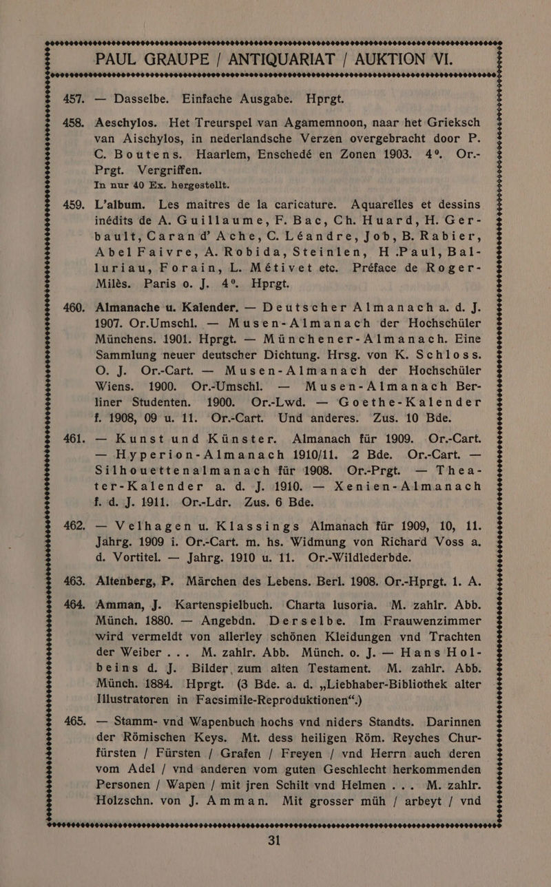 DOOD O0OO06 00040 000001000 00000600900000040000504 0060960000609000 9000999006906900 006000960000000 PAUL GRAUPE / ANTIQUARIAT / AUKTION VI. | Oooe 000099009906 9690900P 90000800 900900909000 990 009990999099 950 9090 90000O09009H9000 990090000000 457. — Dasselbe. Einfache Ausgabe. Hprgt. 458. Aeschylos. Het Treurspel van Agamemnoon, naar het Grieksch van Aischylos, in nederlandsche Verzen overgebracht door P. C. Boutens. Haarlem, Enschedé en Zonen 1903. 4% Or.- Prgt. Vergriffen. In nur 40 Ex. hergestellt. 459. L’album. Les maitres de la caricature. Aquarelles et dessins inédits de A. Guillaume, F. Bac, Ch. Huard, H. Ger- bault,Carand Ache, C. Léandre, Job, B. Rabier, Abel Faivre, A. Robida, Steinlen, H .Paul, Bal- luriau, Forain, L. Métivet etc. Préface de Roger- Milés. Paris 0. J. 4° Hprgt. 460. Almanache u. Kalender. — Deutscher Almanacha. d. J. 1907. Or.Umschl. — Musen-Almanach der Hochschiiler Miunchens. 1901. Hprgt — Miinchener-Almanach. Eine Sammlung neuer deutscher Dichtung. Hrsg. von K. Schloss. O. J. Or.-Cart. — Musen-Almanach der Hochschiler Wiens. 1900. Or.-Umschl. — Musen-Almanach Ber- liner Studenten. 1900. Or-Lwd. — Goethe-Kalender 3 3 3 $ f. 1908, 09 u. 11. Or.-Cart. Und anderes. Zus. 10 Bde. ) i 3 | 461. — Kunst und Kiinster. Almanach fir 1909. Or.-Cart. — Hyperion-Almanach 1910/11. 2 Bde. Or.-Cart. — Silhouettenalmanach fir 1908. Or-Prgt. — Thea- ter-Kalender a. d. J. 1910. — Xenien-Almanach f. d. J. 1911. Or.-Ldr. Zus. 6 Bde. 462. — Velhagenu. Klassings Almanach fiir 1909, 10, 11. Jahrg. 1909 i. Or.-Cart. m. hs. Widmung von Richard Voss a. d. Vortitel. — Jahrg. 1910 u. 11. Or.-Wildlederbde. 463. Altenberg, P. Marchen des Lebens. Berl. 1908. Or.-Hprgt. 1. A. 464. Amman, J. Kartenspielbuch. Charta lusoria. 'M. zahir. Abb. Minch. 1880. — Angebdn. Derselbe. Im Frauwenzimmer wird vermeldt von allerley schénen Kleidungen vwnd Trachten der Weiber... M. zahlr. Abb. Minch. 0. J. — Hans Hol- beins d. J. Bilder, zum alten Testament. M. zahir. Abb. Munch. 1884. Hprgt. (3 Bde. a. d. ,,Liebhaber-Bibliothek alter Illustratoren in Facsimile-Reproduktionen“.) 465. — Stamm- vnd Wapenbuch hochs vnd niders Standts. Darinnen der RoOmischen Keys. Mt. dess heiligen Rém. Reyches Chur- firsten / Fiirsten / Grafen / Freyen / vnd Herrn auch deren vom Adel / vnd anderen vom guten Geschlecht herkommenden Personen / Wapen / mit jren Schilt vad Helmen ... M. zahlr. Holzschn. von J. Amman. Mit grosser mith / arbeyt / vnd OO000006000084000000040060040046464406060664404604060000000044000000000000000000000006006006000000000 0000060000000 00000001066 0000000000 066006000000000006 ©99996660066000600900900000000009900000000066600000000000000000000000000090900000000 0000000000
