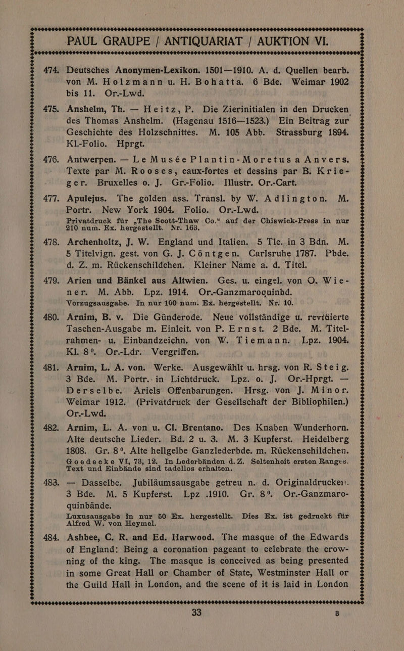 GOOO00O0 60400005 6046066606660666 0666666.6600656055060 SOF EF560566 FF 999006065 9668406 4900600164 1506600500859 F OOOH HOOF 9OSOSOSOESE ISDS SO SEDLIEHE SOLO HEOS OS OC OL SE OOEIOEED SLOFH $090 000050066 06960000000666060008 Deutsches Anonymen-Lexikon. 1501—1910. A. d. Quellen bearb. von M. Holzmann u. H. Bohatta. 6 Bde. Weimar 1902 des Thomas Anshelm. (Hagenau 1516—1523.) Ein Beitrag zur Geschichte des Holzschnittes. M. 105 Abb. Strassburg 1894. K1.-Folio. Hprgt. Antwerpen. — Le Musée Plantin-Moretus a Anvers. Texte par M. Rooses, eaux-fortes et dessins par B. Krie- ger. Bruxelles 0. J. Gr.-Folio. Illustr. Or.-Cart. Apulejus. The golden ass. Transl. by W. Adlington. M. Portr. New York 1904. Folio. Or.-Lwd.. Privatdruck fiir ,The Scott-Thaw Co.“ auf der Chiswick-Press in nur 5 Titelvign. gest. von G. J. C6ntgen. Carlsruhe 1787. Pbde. d. Z. m. Riickenschildchen. Kleiner Name a. d. Titel. Arien und Bankel aus Altwien. Ges. u. eingel. von O. Wie- ner. M. Abb. Lpz. 1914. Or.-Ganzmaroquinbd. Vorzugsausgabe. In nur 100 num. Ex. hergestellt, Nr. 10. Arnim, B. v. Die Giinderode. Neue vollstandige u. revidierte Taschen-Ausgabe m. Einleit. von P. Ernst. 2 Bde. M. Titel- rahmen- u. Einbandzeichn. von W. Tiemann. Lpz. 1904. Kl. 8° Or.-Ldr.. Vergriffen. Arnim, L. A. von. Werke. Ausgewahlt u. hrsg. von R. Stei g. 3 Bde. M. Portr.-in Lichtdruck. Lpz. o. J. Or.-Hprgt. — Derselbe. Ariels Offenbarungen. Hrsg. von J. Minor. Or.-Lwd. Arnim, L. A. von u. Cl. Brentano. Des Knaben Wunderhorn. Alte deutsche Lieder. Bd. 2 u. 3. M. 3 Kupferst. Heidelberg 1808. Gr. 8° Alte hellgelbe Ganzlederbde. m. Riickenschildchen. Goedecke VI, 73, 12. In Lederbinden d.Z. Seltenheit ersten Ranges. Text und Hinbdande sind tadellos erhalten. — Dasselbe. Jubiladumsausgabe getreu n. d. Originaldruckei'. 3 Bde. M. 5 Kupferst. Lpz .1910. Gr. 8% Or.-Ganzmaro- quinbande. Luxusausgabe in nur 50 Ex. hergestellt. Dies Ex. ist gedruckt fir Alfred W. von Heymel. Ashbee, C. R. and Ed. Harwood. The masque of the Edwards of England: Being a coronation pageant to celebrate the crow- ning of the king. The masque is conceived as being presented in some Great Hall or Chamber of State, Westminster Hall or the Guild Hall in London, and the scene of it is laid in London 33 3 : 9999969990999 0H0G0090L9 99 0S 600 H0999 8500S 0990869690005 0 00090906960 009 84 00900909909 0050 0999809000000 G0 O90 05H 99 OOOENEEH2 OOP 90CH F990 0HH9 00 0099S 0989000 OG OG060 999900000 SbSO