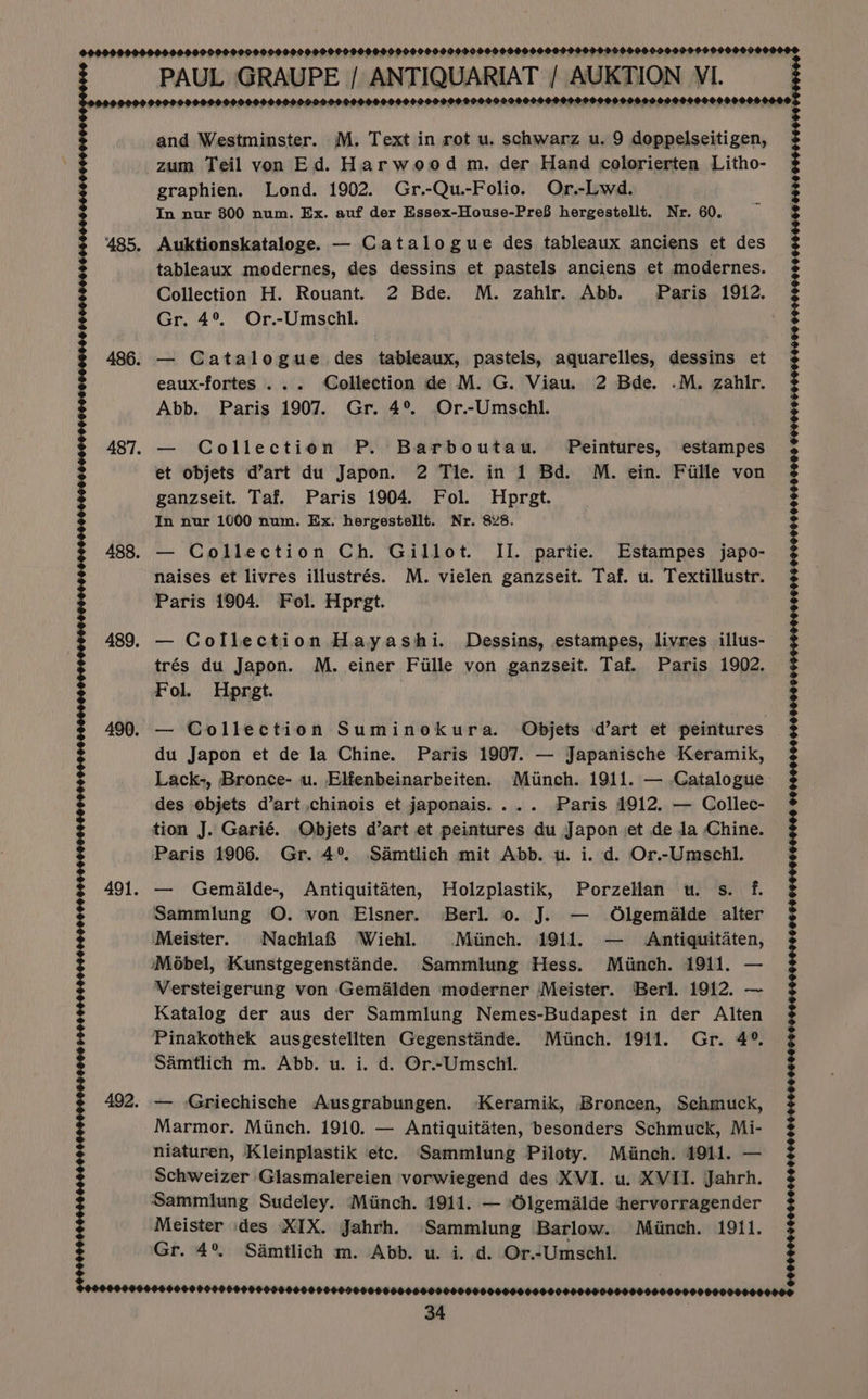 999999 9099900000909090900099009900009000099000509999090099000000999090999000090900 6909000 ‘ PAUL GRAUPE / ANTIQUARIAT / AUKTION VI. POH 9990990090000 009090995.099929000000990909999 999999990099 H O99 POO 9 DID OD OD OOH OOOH 90900 OOOS. O* and Westminster. M. Text in rot u. schwarz u. 9 doppelseitigen, zum Teil von Ed. Harwood m. der Hand colorierten Litho- graphien. Lond. 1902. Gr.-Qu.-Folio. Or.-Lwd. In nur 800 num. Ex. auf der Essex-House-Pre8 hergestellt. Nr. 60. 485. Auktionskataloge. — Catalogue des tableaux anciens et des tableaux modernes, des dessins et pastels anciens et modernes. Collection H. Rouant. 2 Bde. M. zahlir. Abb. Paris 1912. Gr. 4°. Or.-Umschl. . % 565505000 666060066000600 486. — Catalogue des tableaux, pastels, aquarelles, dessins et eaux-fortes ... Collection de M. G. Viau. 2 Bde. .M. zahtr. Abb. Paris 1907. Gr. 4°. Or.-Umschl. 487. — Collection P. Barboutau. Peintures, estampes et objets d’art du Japon. 2 Tle. in 1 Bd. M. ein. Fille von ganzseit. Taf. Paris 1904. Fol. Hprgt. In nur 1000 num. Ex. hergestellt. Nr. 828. 488. — Collection Ch. Gillot. II. partie. Estampes japo- naises et livres illustrés. M. vielen ganzseit. Taf. u. Textillustr. Paris 1904. Fol. Hprgt. 489. — Collection Hayashi. Dessins, estampes, livres illus- trés du Japon. M. einer Fille von ganzseit. Taf. Paris 1902. Fol. Hprgt. 490. — Collection Suminokura. Objets d’art et peintures du Japon et de la Chine. Paris 1907. — Japanische Keramik, Lack-, Bronce- u. Elfenbeinarbeiten. Minch. 1911. — Catalogue des objets d’art chinois et japonais.... Paris 1912. — Collec- tion J. Garié. Objets dart et peintures du Japon et de Ja Chine. Paris 1906. Gr. 4° Samtlich mit Abb. u. i. d. Or.-Umschl. 491. — Gemalde-, Antiquitaten, Holzplastik, Porzellan u. s. f. Sammlung O. von Elsner. Berl. 0. J. — Olgemalde alter Meister. Nachla&amp; Wiehl. Minch. 1911. — Antiquitaten, iMoébel, Kunstgegenstande. Sammlung Hess. Minch. 1911. — Versteigerung von Gem&amp;alden moderner Meister. Berl. 1912. — Katalog der aus der Sammlung Nemes-Budapest in der Alten Pinakothek ausgestellten Gegensténde. Minch. 1911. Gr. 4° Samtlich m. Abb. u. i. d. Or.~Umschl. 492. — Griechische Ausgrabungen. ‘Keramik, Broncen, Schmuck, Marmor. Minch. 1910. — Antiquitaten, besonders Schmuck, Mi- niaturen, Kleinplastik etc. Sammlung Piloty. Minch. 1911. — Schweizer Glasmalereien vorwiegend des XVI. u. XVII. Jahrh. Sammlung Sudeley. Minch. 1911. — Olgemalde hervorragender Meister ides XIX. Jahrh. Sammlung Barlow. Minch. 1911. Gr. 4° Samtlich m. Abb. u. i. d. Or.-Umschl. 99686600004 660900606-50060 5500600600096 0000096 100000000060 0106 050060000606 6000060000090000060600606000600000066000006 ©0090 900 900600080 90000660169000045605006100590F00 060 OF OH HHF0900H 09900000000006009069060000000006095906000000000D $000604000000000 000000000000600000000000006 . ©9999 00S9 9909900000 00000000000 0000900060000000000000009000000010090000000000000000