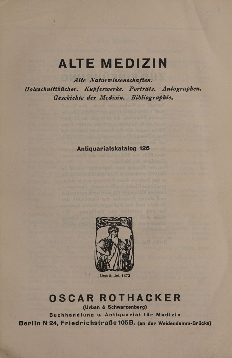ALTE MEDIZIN Alte Naturwissenschaften. Holsschnittbticher. Kupferwerke. Portraits. Autographen. ‘Geschichte der Medizin. Bibliographie. Antiquariatskatalog 126 ‘Gegriindet 1872 as. OSCAR ROTHACKER (Urban &amp; Schwarzenberg) Buchhandlung u. Antiquariat fir Medizin Berlin N 24, FriedrichstraBe 105B, (an der Weidendamm-Bricke)