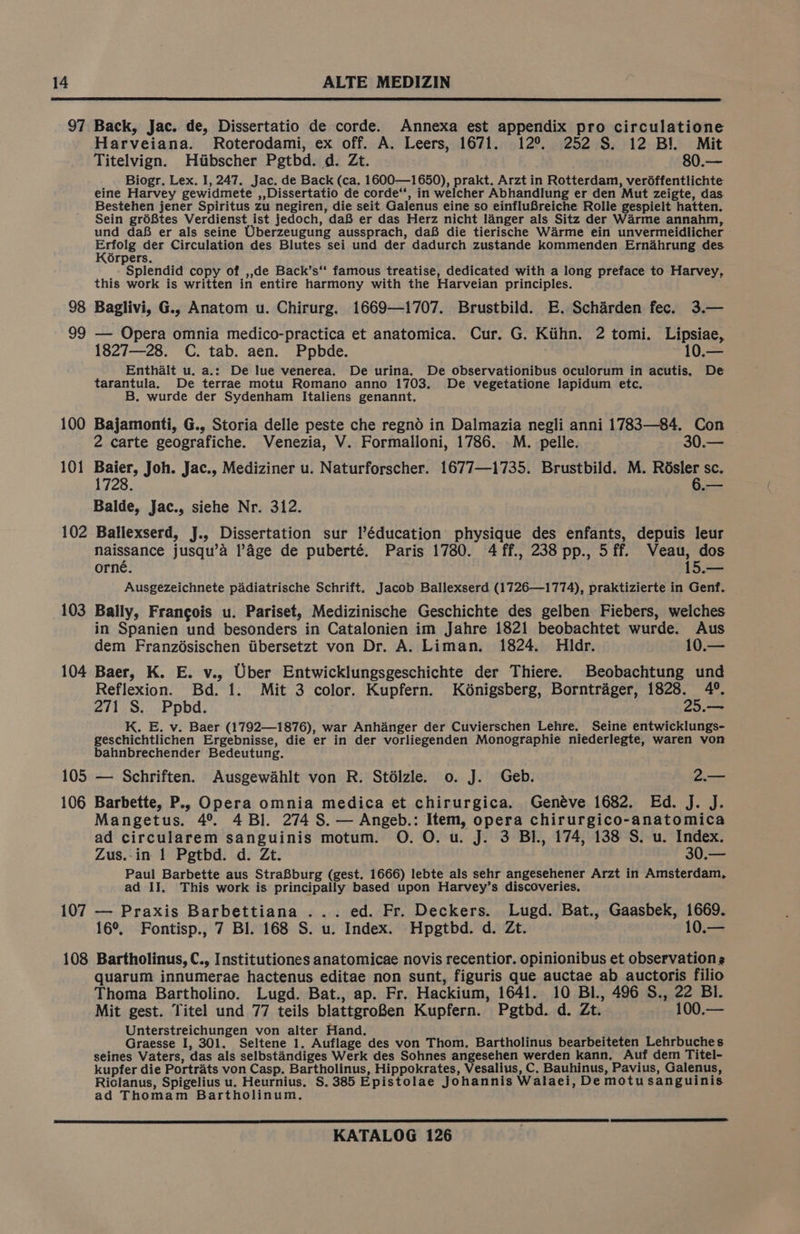 97 98 99 100 101 102 103 104 105 106 107 Back, Jac. de, Dissertatio de corde. Annexa est appendix pro circulatione Harveiana. Roterodami, ex off. A. Leers, 1671. 12°. 252 S$. 12 Bl. Mit Titelvign. Htibscher Pgtbd. d. Zt. 80.— Biogr. Lex. I, 247. Jac. de Back (ca. 1600—1650), prakt. Arzt in Rotterdam, veréffentlichte eine Harvey gewidmete ,,Dissertatio de corde“, in welcher Abhandlung er den Mut zeigte, das Bestehen jener Spiritus zu negiren, die seit Galenus eine so einfluBreiche Rolle gespielt hatten. Sein gréBtes Verdienst ist jedoch, daB er das Herz nicht langer als Sitz der Warme annahm, und daf er als seine Uberzeugung aussprach, daB die tierische Warme ein unvermeidlicher tae der Circulation des Blutes sei und der dadurch zustande kommenden Ernahrung des Orpers. Splendid copy of ,,de Back’s“‘ famous treatise, dedicated with a long preface to Harvey, this work is written in entire harmony with the Harveian principles. Baglivi, G., Anatom u. Chirurg. 1669—1707. Brustbild. E. Scharden fec. 3.— — Opera omnia medico-practica et anatomica. Cur. G. Kiihn. 2 tomi. Lipsiae, 1827—28. C. tab. aen. Ppbde. 10.— Enthalt u. a.: De lue venerea. De urina. De observationibus oculorum in acutis. De tarantula. De terrae motu Romano anno 1703. De vegetatione lapidum etc. B. wurde der Sydenham Italiens genannt. Bajamonti, G., Storia delle peste che regnd in Dalmazia negli anni 1783—84. Con 2 carte geografiche. Venezia, V. Formalloni, 1786. M. pelle. 30.— sald Joh. Jac., Mediziner u. Naturforscher. 1677—1735. Brustbild. M. Résler sc. 728. 6.— Balde, Jac., siehe Nr. 312. Ballexserd, J., Dissertation sur l’éducation physique des enfants, depuis leur naissance jusqu’a l’Age de puberté. Paris 1780. 4 ff., 238 pp., 5 ff. WVeau, dos orné. 15.— Ausgezeichnete padiatrische Schrift. Jacob Ballexserd (1726—1774), praktizierte in Genf. Bally, Francois u. Pariset, Medizinische Geschichte des gelben Fiebers, welches in Spanien und besonders in Catalonien im Jahre 1821 beobachtet wurde. Aus dem Franzésischen iibersetzt von Dr. A. Liman. 1824. Hldr. 10.— Baer, K. E. v., Uber Entwicklungsgeschichte der Thiere. Beobachtung und Reflexion. Bd. 1. Mit 3 color. Kupfern. Kénigsberg, Borntrager, 1828. 4°. 271 S. Ppbd. 25.— K. E. v. Baer (1792—1876), war Anhanger der Cuvierschen Lehre. Seine entwicklungs- geschichtlichen Ergebnisse, die er in der vorliegenden Monographie niederlegte, waren von bahnbrechender Bedeutung. — Schriften. Ausgewahlt von R. Stélzle. 0. J. Geb. 2.— Barbette, P.. Opera omnia medica et chirurgica. Genéve 1682. Ed. J. J. Mangetus. 4°. 4 Bl. 274 S. — Angeb.: Item, opera chirurgico-anatomica ad circularem sanguinis motum. O. O. u. J. 3 BI., 174, 138 S. u. Index. Zus.-in 1 Pgtbd. d. Zt. 30.— Paul Barbette aus StraBburg (gest. 1666) lebte als sehr angesehener Arzt in Amsterdam, ad II. This work is principally based upon Harvey’s discoveries, — Praxis Barbettiana ... ed. Fr. Deckers. Lugd. Bat., Gaasbek, 1669. 16°, Fontisp., 7 Bl. 168 S. u. Index. Hpgtbd. d. Zt. 10.— quarum innumerae hactenus editae non sunt, figuris que auctae ab auctoris filio Thoma Bartholino. Lugd. Bat., ap. Fr. Hackium, 1641. 10 Bl., 496 S., 22 BI. Mit gest. Titel und 77 teils blattgroBen Kupfern. Pgtbd. d. Zt. 100.— Unterstreichungen von alter Hand. Graesse I, 301. Seltene 1. Auflage des von Thom. Bartholinus bearbeiteten Lehrbuches seines Vaters, das als selbstandiges Werk des Sohnes angesehen werden kann. Auf dem Titel- kupfer die Portrats von Casp. Bartholinus, Hippokrates, Vesalius, C. Bauhinus, Pavius, Galenus, Riclanus, Spigelius u. Heurnius. S. 385 Epistolae Johannis Walaei, De motu sanguinis. ad Thomam Bartholinum,