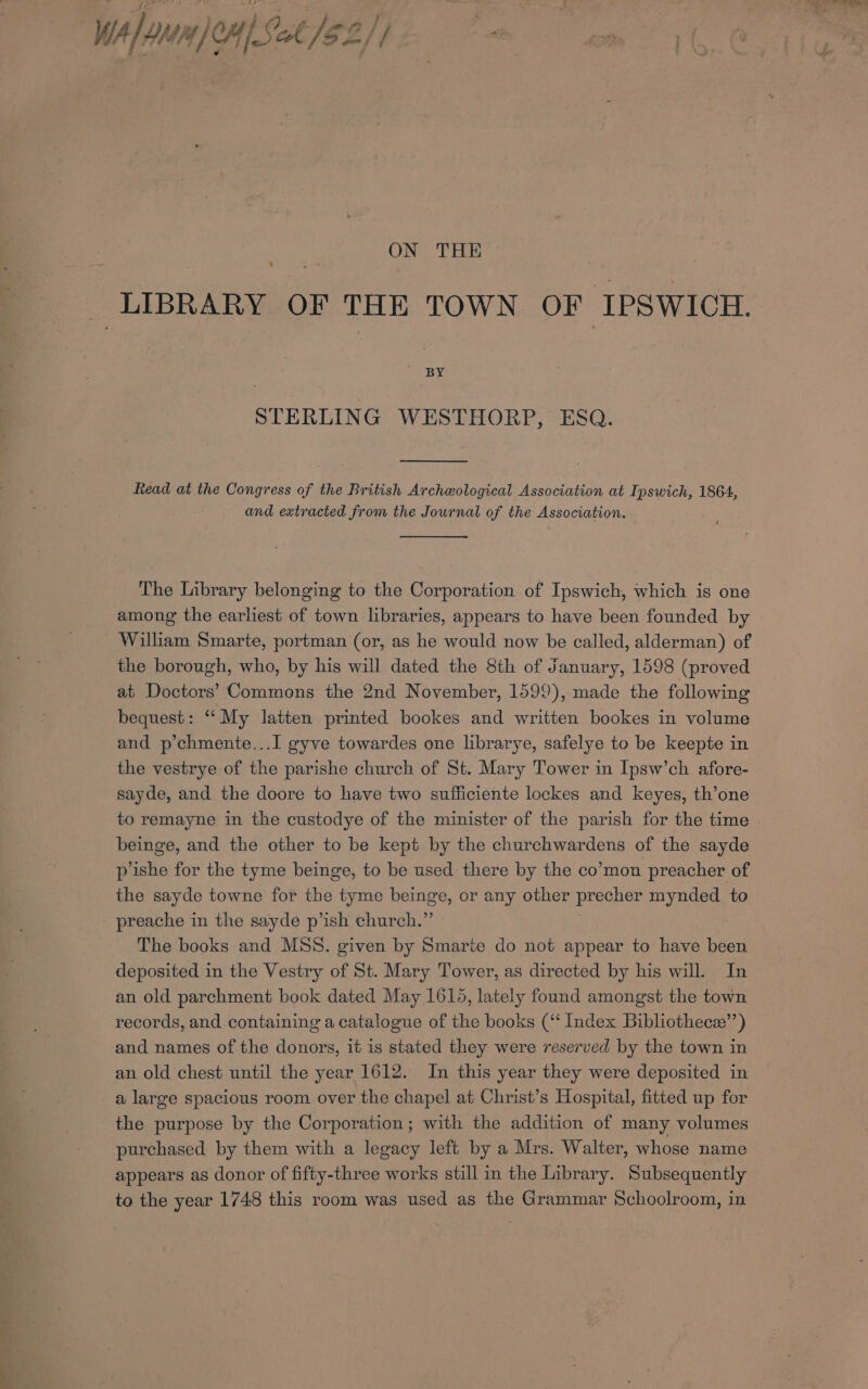 5° % _—- &lt; ~! Pi “- ey ee Wa) onan JoHp Fast $2// oP ON THE _ LIBRARY OF THE TOWN OF IPSWICH. BY STERLING WESTHORP, ESQ. Read at the Congress of the British Archeological Association at Ipswich, 1864, and extracted from the Journal of the Association. The Library belonging to the Corporation of Ipswich, which is one among the earliest of town libraries, appears to have been founded by William Smarte, portman (or, as he would now be called, alderman) of the borough, who, by his will dated the 8th of January, 1598 (proved at Doctors’ Commons the 2nd November, 1599), made the following bequest: ‘‘ My latten printed bookes and written bookes in volume and p’chmente...I gyve towardes one librarye, safelye to be keepte in the vestrye of the parishe church of St. Mary Tower in Ipsw’ch afore- sayde, and the doore to have two sufficiente lockes and keyes, th’one to remayne in the custodye of the minister of the parish for the time beinge, and the other to be kept by the churchwardens of the sayde p’ishe for the tyme beinge, to be used there by the co’mon preacher of the sayde towne for the tyme beinge, or any other precher mnaaee to preache in the sayde p’ish church.”’ The books and MSS. given by Smarite do not appear to have been deposited in the Vestry of St. Mary Tower, as directed by his will. In an old parchment book dated May 1615, lately found amongst the town records, and containing a catalogue of the books (“‘ Index Bibliothece’’) and names of the donors, it is stated they were reserved by the town in an old chest until the year 1612. In this year they were deposited in a large spacious room over the chapel at Christ’s Hospital, fitted up for the purpose by the Corporation; with the addition of many volumes purchased by them with a legacy left by a Mrs. Walter, whose name appears as donor of fifty-three works still in the Library. Subsequently to the year 1748 this room was used as the Grammar Schoolroom, in