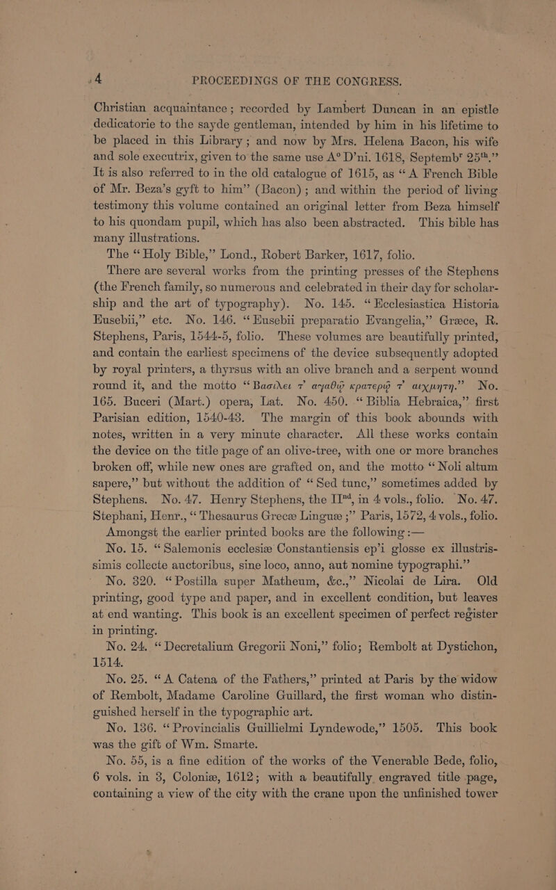 Christian acquaintance ; recorded by Lambert Duncan in an epistle dedicatorie to the sayde gentleman, intended by him in his lifetime to be placed in this Library ; and now by Mrs. Helena Bacon, his wife and sole executrix, given to the same use A° D’ni. 1618, Septemb™ 25.” It is also referred to in the old catalogue of 1615, as ‘““A French Bible of Mr. Beza’s gyft to him” (Bacon); and within the period of living testimony this volume contained an original letter from Beza himself to his quondam pupil, which has also been abstracted. This bible has many illustrations. The ‘‘ Holy Bible,” Lond., Robert Barker, 1617, folio. There are several works from the printing presses of the Stephens (the French family, so numerous and celebrated in their day for scholar- ship and the art of typography). No. 145. “Hcclesiastica Historia HKusebiu,” etc. No. 146. ‘ Husebii preparatio Evangelia,” Grace, R. Stephens, Paris, 1544-5, folio. These volumes are beautifully printed, and contain the earliest specimens of the device subsequently adopted by royal printers, a thyrsus with an olive branch and a serpent wound round it, and the motto ‘‘Baoihe: 7 aya Kpatepw 7 arxpyty.” No. 165. Buceri (Mart.) opera, Lat. No. 450. “ Biblia Hebraica,’’ first Parisian edition, 1540-438. The margin of this book abounds with notes, written in a very minute character. All these works contain the device on the title page of an olive-tree, with one or more branches broken off, while new ones are grafted on, and the motto ‘‘ Noli altum sapere,” but without the addition of “Sed tunc,” sometimes added by Stephens. No. 47. Henry Stephens, the II’, in 4 vols., folio. No. 47. Stephani, Henr., “‘ Thesaurus Greces Lingue ;” Paris, 1572, 4: vols., folio. Amongst the earlier printed books are the following :— No. 15. “Salemonis ecclesiz Constantiensis ep’i glosse ex illustris- simis collecte auctoribus, sine loco, anno, aut nomine typographi.” No. 320. “Postilla super Matheum, &amp;c.,” Nicolai de Lira. Old printing, good type and paper, and in excellent condition, but leaves at end wanting. This book is an excellent specimen of perfect register in printing. No. 24. “ Decretalium Gregorii Noni,” folio; Rembolt at Dystichon, 1514. No. 25. “A Catena of the Fathers,” printed at Paris by the widow of Rembolt, Madame Caroline Guillard, the first woman who distin- guished herself in the typographic art. No. 186. ‘ Provincialis Guillielmi Lyndewode,” 1505. This book was the gift of Wm. Smarte. No. 55, is a fine edition of the works of the Venerable Bede, folio, 6 vols. in 3, Colonie, 1612; with a beautifully engraved title page, containing a view of the city with the crane upon the unfinished tower