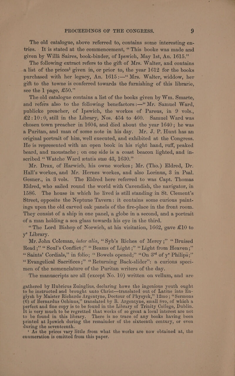 The old catalogue, above referred to, contains some interesting en- tries. It is stated at the commencement, “‘ This booke was made and given by Willa Saires, book-binder, of Ipswich, May Ist, An. 1615.” The following extract refers to the gift of Mrs. Walter, and contains a list of the prices! given in, or prior to, the year 1612 for the books purchased with her legacy, An. 1615:—“ Mrs. Walter, widdow, her gift to the towne is conferred towards the furnishing of this librarie, see the 1 page, £50.” The old catalogue contains a list of the books given by Wm. Smarte, and refers also to the following benefactors :—“ Mr. Samuel Ward, publicke preacher, of Ipswich, the workes of Pareus, in 9 vols., £2:10:0, still in the Library, Nos. 454 to 460. Samuel Ward was chosen town preacher in 1604, and died about the year 1640; he was a Puritan, and man of some note in his day. Mr. J. P. Hunt has an original portrait of him, well executed, and exhibited at the Congress. He is represented with an open book in his right hand, ruff, peaked beard, and moustache ; on one side is a coast beacon lighted, and in- scribed “ Watche Ward eetatis sue 43, 1630.” | Mr. Drax, of Harwich, his owne workes; Mr. (Tho.) Eldred, Dr. Hall’s workes, and Mr. Hernes workes, and also Lorinus, 3 in Psal. Gesner., in 3 vols. The Eldred here referred to was Capt. Thomas Eldred, who sailed round the world with Cavendish, the navigator, in 1586. The house in which he lived is still standing in St. Clement’s Street, opposite the Neptune Tavern: it contains some curious paint- ings upon the old carved oak panels of the fire-place in the front room. They consist of a ship in one panel, a globe in a second, and a portrait of a man holding a sea glass towards his eye in the third. “The Lord Bishop of Norwich, at his visitation, 1662, gave £10 to y® Library. Mr. John Coleman, inter alia, ‘‘Syb’s Riches of Mercy ;’ ‘ Bruised Read ;”’ “‘ Soul’s Conflict ;’”’ ‘“‘ Beams of Light ;” “ Light from Heaven;” ‘Saints’ Cordials,” in folio; ‘“‘ Bowels opened;” “On 3 of y® Philips;” “‘Hivangelical Sacrifices ;”’ ‘“‘ Returning Back-slider’’: a curious speci- men of the nomenclature of the Puritan writers of the day. The manuscripts are all (except No. 10) written on vellum, and are gathered by Hubricus Zuinglius, declaring howe the ingenious youth ought to be instructed and brought unto Christ—translated out of Latine into Hn- glysh by Maister Richarde Argentyne, Doctour of Physyck,” 12mo ; “Sermons (6) of Bernardus Ochinus,” translated by R. Argentyne, small 8vo, of which a perfect and fine copy is to be found in the Library of Trinity College, Dublin. It is very much to be regretted that works of so great a local interest are not to be found in this library. There is no trace of any books having been printed at Ipswich during the remainder of the sixteenth century, or even during the seventeenth. ‘ As the prices vary little from what the works are now obtained at, the enumeration is omitted from this paper.