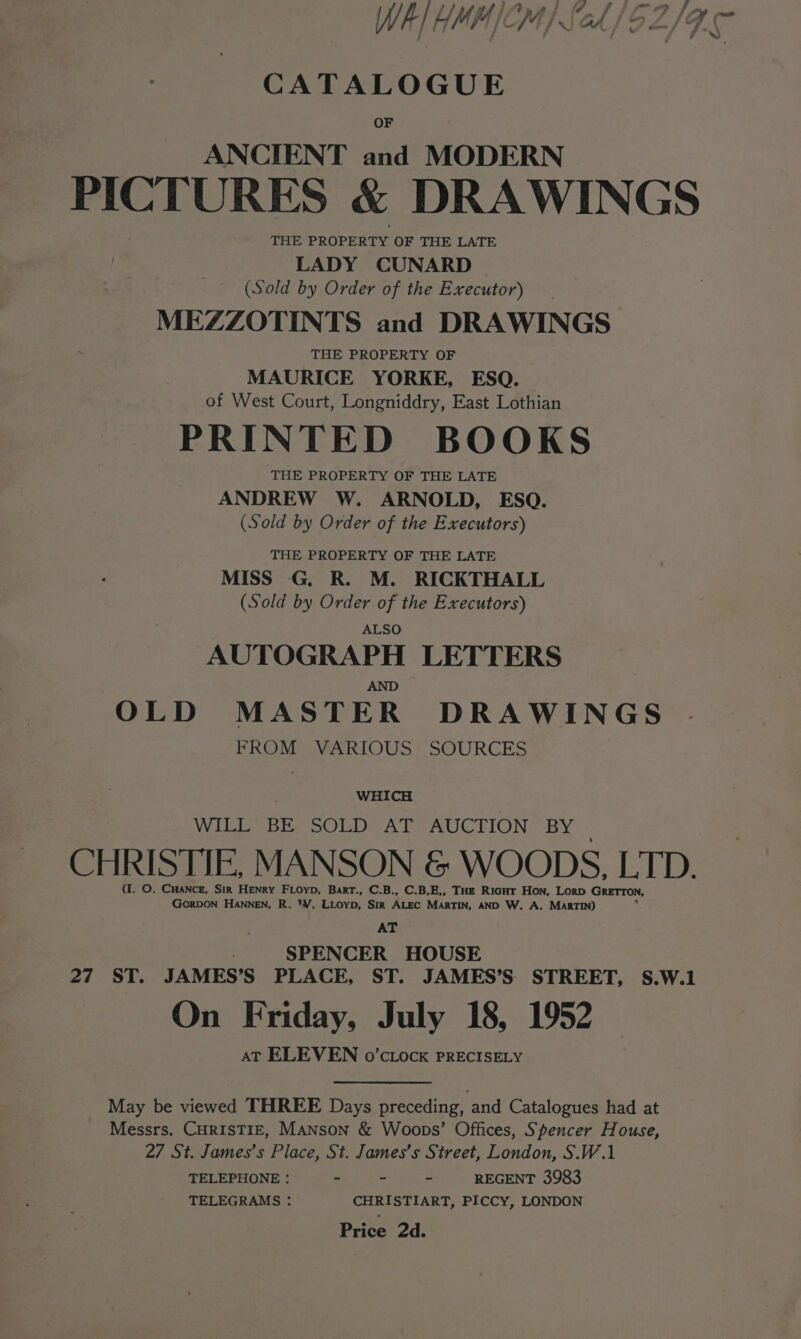 at ee Oe ie ae pm fs se jf ; Afi jf t j - j a pos WI HMM /CM) Sch / $2 Z| / j 7 CATALOGUE OF ANCIENT and MODERN PICTURES &amp; DRAWINGS THE PROPERTY OF THE LATE LADY CUNARD (Sold by Order of the Executor) MEZZOTINTS and DRAWINGS THE PROPERTY OF MAURICE YORKE, ESQ. | of West Court, Longniddry, East Lothian PRINTED BOOKS THE PROPERTY OF THE LATE ANDREW W. ARNOLD, ESQ. (Sold by Order of the Executors) THE PROPERTY OF THE LATE MISS G. R. M. RICKTHALL (Sold by Order of the Executors) ALSO AUTOGRAPH LETTERS AND OLD MASTER DRAWINGS FROM VARIOUS SOURCES : WHICH WILL BE SOLD AT AUCTION BY CHRISTIE, MANSON &amp; WOODS, LTD. (I. O. CHANcE, Sik HENRY FLOYD, BarrT., C.B., C.B,E,, THE Rint Hon, Lorp GRETTON, GORDON HANNEN, R. *¥. LLoyD, SIR ALEC MARTIN, AND W. A. MARTIN) AT | SPENCER HOUSE 27 ST. JAMES’S PLACE, ST. JAMES’S. STREET, S.W.1 On Friday, July 18, 1952 AT ELEVEN o’cLock PRECISELY May be viewed THREE Days preceding, and Catalogues had at Messrs. CHRISTIE, Manson &amp; Woops’ Offices, Spencer House, 27 St. James’s Place, St. James’s Street, London, S.W.1 TELEPHONE : - - - REGENT 3983 TELEGRAMS : CHRISTIART, PICCY, LONDON Price 2d.