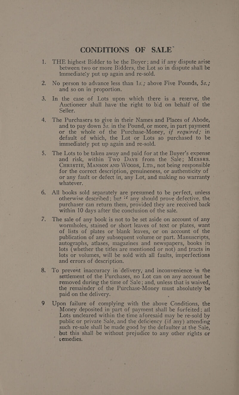 CONDITIONS OF SALE’ THE highest Bidder to be the Buyer; and if any dispute arise between two or more Bidders, the Lot so in dispute shall be immediately put up again and re-sold. No person to advance less than 1s.; above Five Pounds, 5s. ; and so on in proportion. In the case of Lots upon which there is a reserve, the Auctioneer shall have the right to b:d on behalf of the Seller: The Purchasers to give in their Names and Places of Abode, and to pay down 5s. in the Pound, or more, in part payment or the whole of the Purchase-Money, if required; in default of which, the Lot or Lots so purchased to be immediately put up again and re-sold. The Lots to be taken away and paid for at the Buyer’s expense and risk, within Two Days from the Sale; Messrs. CHRISTIE, MANSON AND Woops, LTD., not being responsible for the correct description, genuineness, or authenticity of or any fault or defect in, any Lot, and making no warranty whatever. | All books sold separately are presumed to be perfect, unless otherwise described; but ‘* any should prove defective, the purchaser can return them, provided they are received back within 10 days after the conclusion of the sale. The sale of any book is not to be set aside on account of any wormholes, stained or short leaves of text or plates, want of lists of plates or blank leaves, or on account of the publication of any subsequent volume or part. Manuscripts, autographs, atlases, magazines and newspapers, books in lots (whether the titles are mentioned or not) and tracts in lots or volumes, will be sold with all faults, imperfections and errors of description. To prevent inaccuracy in delivery, and inconvenience in the settlement of the Purchases, no Lot can on any account be removed during the time of Sale; and, unless that is waived, the remainder of the Purchase-Money must absolutely be paid on the delivery. Upon failure of complying with the above Conditions, the Money deposited in part of payment shall be forfeited; ail Lots uncleared within the time aforesaid may be re-sold by public or private Sale, and the deficiency (if any) attending such re-sale shall be made good by the defaulter at the Saie, but this shall be without prejudice to any other rights or  gemedies. :