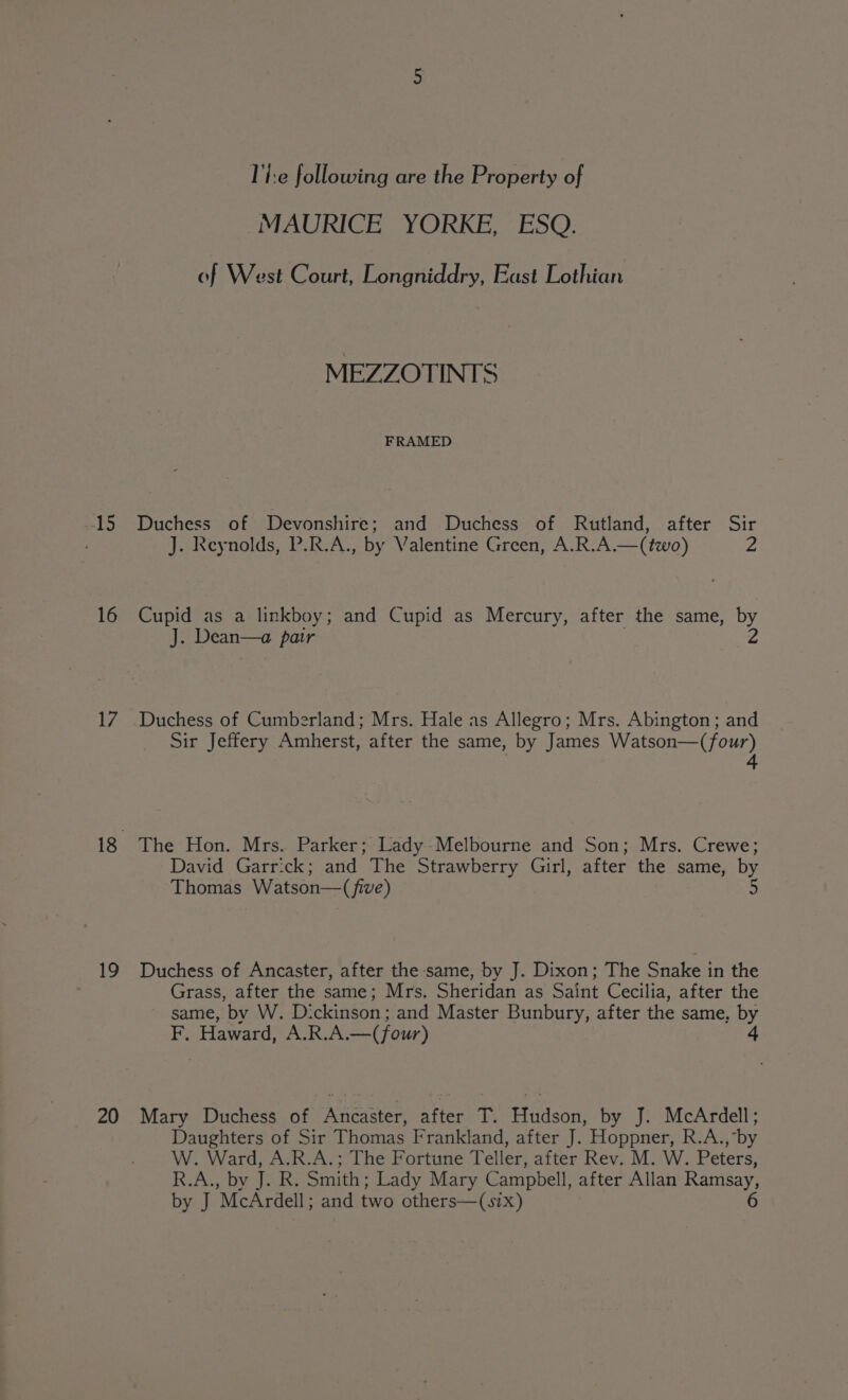 15 16 17 1 20 The following are the Property of “MAURICE YORKE, ESQ: of West Court, Longniddry, East Lothian MEZZOTINTS FRAMED Duchess of Devonshire; and Duchess of Rutland, after Sir J. Reynolds, P.R.A., by Valentine Green, A.R.A.—(two) 2 Cupid as a linkboy; and Cupid as Mercury, after the same, by J. Dean—a pair is Duchess of Cumberland; Mrs. Hale as Allegro; Mrs. Abington; and Sir Jeffery Amherst, after the same, by James Watson—(four) 4 The Hon. Mrs. Parker; Lady-Melbourne and Son; Mrs. Crewe; David Garrick; and The Strawberry Girl, after the same, by Thomas Watson—( five) 5 Duchess of Ancaster, after the same, by J. Dixon; The Snake in the Grass, after the same; Mrs. Sheridan as Saint Cecilia, after the same, by W. D: ckinson; and Master Bunbury, after the same, by F, Haward, A.R.A.—( four) Mary Duchess of Ancaster, after T. Hudson, by J. McArdell; Daughters of Sir Thomas Frankland, after J. Hoppner, R.A., by W. Ward, A.R.A.; The Fortune Teller, after Rev. M. W. Peters, R.A., by J. R. Smith; Lady Mary Campbell, after Allan Ramsay, by J McArdell; and two others—(six) 6