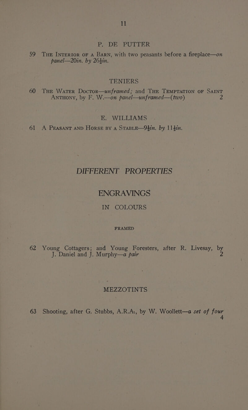 Py DE PUTTER 59 THE INTERIOR OF A Barn, with two peasants before a fireplace—on panel—20in. by 264in. TENIERS 60 THE WATER Doctor—unframed; and THE TEMPTATION OF SAINT ANTHony, by F. W.—on panel—unframed—(two) fs E. WILLIAMS 61 A PEASANT AND HorsE By A STABLE—93in. by 114in. DIFFERENT PROPERTIES ENGRAVINGS IN COLOURS FRAMED 62 Young Cottagers; and Young Foresters, after R. Livesay, by J. Daniel and J. Murphy—a pair Z MEZZOTINTS 63 Shooting, after G. Stubbs, A.R.A., by W. Woollett—a set of four 4