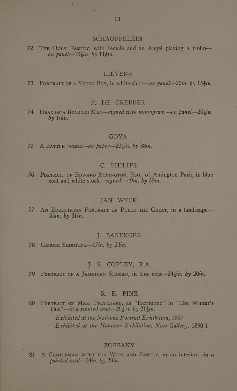 ‘3 74 76 77 78 79 80 A 13 DotA ree IN THe Hory Famiry, with female and an Angel playing a violin— on panel—l54in. by 11410. LIEVENS Portrait oF A YounG Boy, in white shirt—on panel—20in. by 153in. [EA Se BPM A Cena Smeg a ge Re HEap oF A BEARDED Man—signed with momogram —on panel—20hin by 16in. GOYA A BaTTIE SCENE-—on paper—203in. by 38in. C. PHILIPS PorTRAIT OF EDWARD REPINGTON, Esq., of Amington Park, in blue coat and white stock—signed—49in. by 39in. JAN WYCK AN EQUESTRIAN PORTRAIT OF PETER THE GREAT, in a landscape— 33in. by 3lin. J. BARENGER GrousE SHOoTING—17in. by 23in. Tus eCOPURVIER A PoRTRAIT OF A JAMAICAN SEAMAN, in blue coat—244in. by 20in. Ree Ls PorTRAIT OF MRs. PRITCHARD, as “Hermione” in “The Winter’s Tale’—in a painted ova!—264. by 214in. Exhibited at the Nationa! Portrait Exhibition, 1867 Exhibited at the Hanover Exhibition, New Gallery, 1890-1 ZOFFANY A GENTLEMAN WITH HIS WIFE AND FAMILY, in an interior—in a painted oval—24in, by 29in.