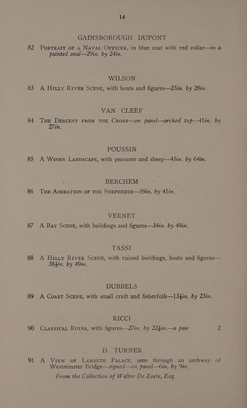 82 84 85 87 88 89 91 14 tAINSBOROUGH DUPONT PORTRAIT OF A NAVAL OFFICER, in blue coat with red collar—in a painted oval—29in. by 241n. WILSON A Hintrty RIveER SCENE, with boats and figures—23in. by 28in. VAN. CLEEF 27in. POUSSIN A Woopy LanpscaPE, with peasants and sheep—45in. by 641n. BERCHEM THE ADORATION OF THE SHEPHERDS—59in, by 411n. VERNET A Bay SceENE, with buildings and figures—34in, by 49in. diy.vobod! A HItty RIVER SCENE, with ruined buildings, boats and figures— 38411. by 491m, DUBBELS A Coast SCENE, with small craft and fisherfolk—l1l34in. by 231m. RICCI CLASSICAL RuINs, with figures—27in. by 224in.—a pair 2 D. TURNER A View oF LAMBETH PALACE, seen through an archway of Westminster Bridge—stgned—on panel—6in. by Qin. From the Collection of Walter De Zoete, Esq.