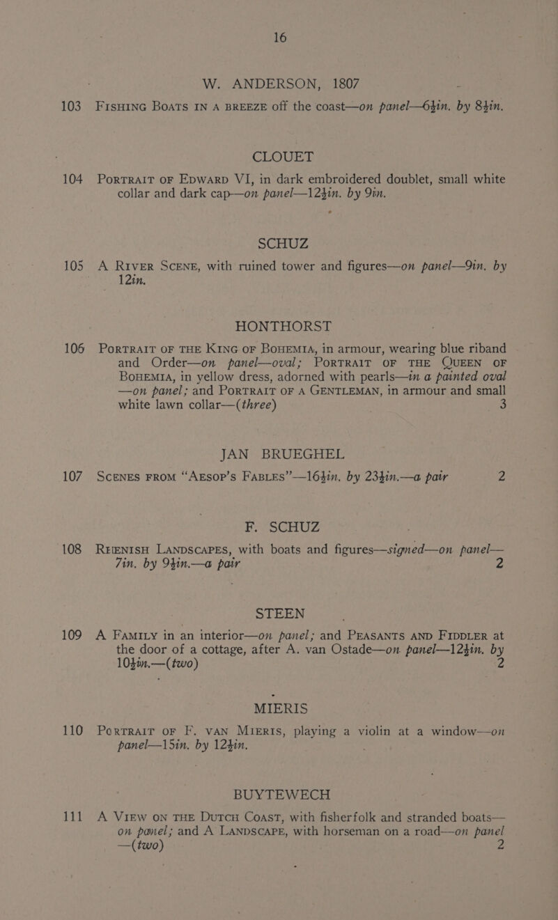 103 104 106 107 108 109 110 111 16 W. ANDERSON, 1807 : FISHING BoATs IN A BREEZE off the coast—on panel—6gin. by 84in. CLOUT PoRTRAIT OF Epwarp VI, in dark embroidered doublet, small white collar and dark cap—on panel—123in. by 9in. SCHUZ 12in. HONTHORST PORTRAIT OF THE KING OF BOHEMIA, in armour, wearing blue riband and Order—on panel—oval; PoRTRAIT OF THE QUEEN OF BoueEMrA, in yellow dress, adorned with pearls—i a painted oval —on panel; and PorTRAIT OF A GENTLEMAN, in armour and small white lawn collar—(three) JAN BRUEGHEL Scenes FROM “AEsop’s FasLes”—163in. by 234in.—a patr 2 F. SCHUZ REENISH LANDSCAPES, with boats and figures—signed—on panel— Zin, by 94in.—a pair STEEN A Famiy in an interior—on panel; and PEASANTS AND FIDDLER at the door of a cottage, after A. van Ostade—on. panel—1231n. by 103in.—(two) 2 MIERIS PorTRAIT OF F. VAN MieERIs, playing a violin at a window—on panel—l5in, by 124in. BUYTEWECH A VIEW ON THE DuTcH Coast, with fisherfolk and stranded boats— on panel; and A LANDSCAPE, with horseman on a road—on panel —(two)