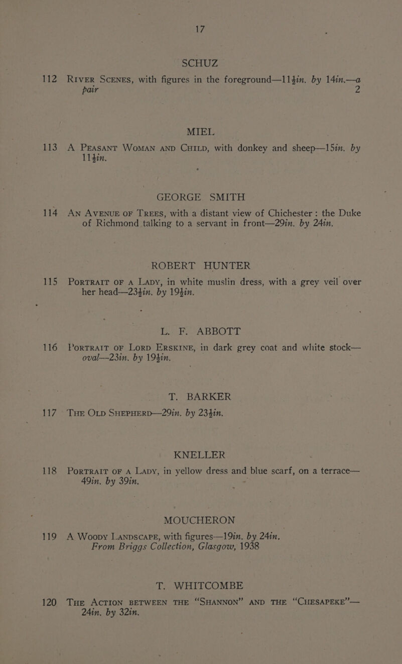 112 LS 114 115 116 117 118 119 120 17 SGHUZ RIVER SCENES, with figures in the foreground—l1l3in. by 14:n.—a pair Z MIEL A PEasant WoMAN AND CHILD, with donkey and sheep—l5in. by 114i. GEORGE SMITH An AVENUE OF TREES, with a distant view of Chichester : the Duke of Richmond talking to a servant in front—29in. by 241n. ROBERT HUNTER PorTRAIT OF A Lapy, in white muslin dress, with a grey veil over her head—234in. by 19$in. Detter ABO LE PORTRAIT OF LorD ERSKINE, in dark grey coat and white stock— oval—-23in. by 194in. To) BARKER THE OLD SHEPHERD—29in. by 234in. KNELLER PorTRAIT OF A Lapy, in yellow dress and blue scarf, on a terrace— 49in. by 39in. MOUCHERON A Woopy LanpscaPE, with figures—19in. by 241n. : From Briggs Collection, Glasgow, 1938 T. WHITCOMBE Tue ACTION BETWEEN THE “SHANNON” AND THE ‘CHESAPEKE’— 24in, by 32in.
