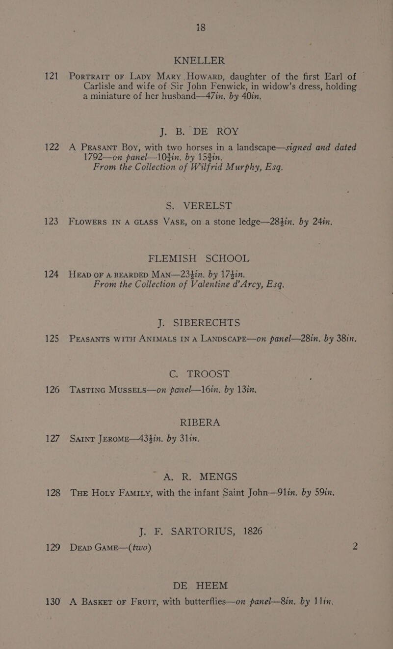 121 122 123 124 12 126 Lay 128 129 130 — (9/6) KNELLER PorTRAIT OF Lapy Mary Howarp, daughter of the first Earl of | Carlisle and wife of Sir John Fenwick, in widow’s dress, holding a miniature of her husband—4/in, by 40in. J. B. DE ROY A Peasant Boy, with two horses in a landscape—signed and dated 1792—on panel—l0#in. by 153in. From the Collection of Wilfrid Murphy, Esq. SHIA Oa BSE FLOWERS IN A GLASS VASE, on a stone ledge—283in. by 24n. PEEMISEY SGhiop HEAD OF A BEARDED Man—234in. by 174in. From the Collection of Valentine d’Arcy, Esq. J. SIBERECHTS PEASANTS WITH ANIMALS IN A LANDSCAPE—on panel—28in. by 38in. Girl RWS TASTING MussELs—on panel—l6in. by 1310, RIBERA SAINT JEROME—4334in. by 31in. A. R. MENGS Tue Hoty Fami ty, with the infant Saint John—9lin. by 59in. J. F. SARTORIUS, 1826 DEAD GAME—(two) 2 DE HEEM A BASKET oF FRrulIt, with butterflies—on panel—8in. by 1lin.