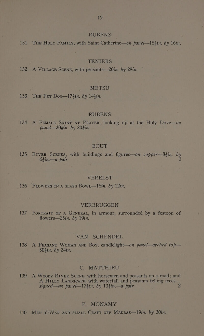 131 132 133 134 ek 136 137 138 139 140 19 RUBENS Tue Hoty FamIty, with Saint Paterna on panel—184in. by 161n. TENIERS A VILLAGE SCENE, with peasants—20im. by 28in. METSU THE Pet Doc—173in. by 144in. RUBENS A FEMALE SAINT AT PRayeER, looking up at the Holy Dove—on panel—304in. by 204in. BOUT RIVER SCENES, with buildings and figures—on copper—83in. by 6$1n.—a pair 2 VERELST VERBRUGGEN PORTRAIT OF A GENERAL, in armour, surrounded by a festoon of flowers—25in. by 19in. VANe SCHENDEL A PEASANT WoMAN AND Boy, candlelight—on panel—arched top— 303in. by 24in. OA SDM ABO A Woopy RIVER SCENE, with horsemen and peasants on a road; and A Hitry LannscaPe, with waterfall and peasants felling trees— signed—on panel—174in. by 134in.—a pair P. MONAMY MEN-0’-WarR AND SMALL CRAFT OFF MApRAS—19in. by 30in,