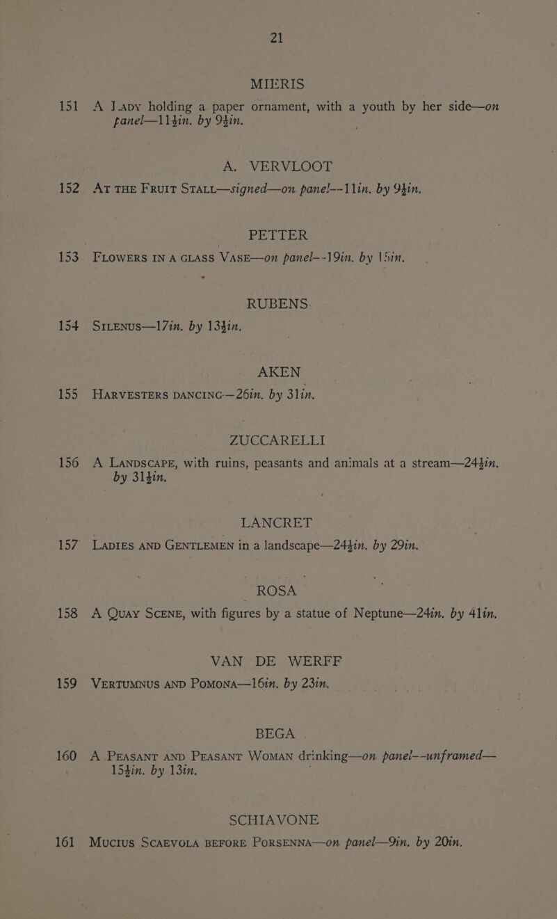 151 153 154 155 156 158 159 160 161 21 MIERIS A J.apy holding a paper ornament, with a youth by her side—on fanel—113in. by 94in. A. WVERVLOOT AT THE FRuIT STALL—signed—on panel--11in. by 9410, esha ees I‘LOWERS IN A GLASS VASE—on panel—-19in. by lhin, RUBENS. S1LEnus—17in. by 13410. AKEN HARVESTERS DANCING-—26in. by 311n. FA UION GINS or aR A LANDSCAPE, with ruins, peasants and animals at a stream—244in. by 314in, | LANCRET Lapres AND GENTLEMEN in a landscape—244in. by 29in. ROSA A Quay ScEnE, with figures by a statue of Neptune—24in. by 4lin. VAN DE WERFF VERTUMNUS AND Pomona—l6in. by 231n, © BEGA A PEASANT AND PEASANT Woman drinking—on panei—-unframed— 154in. by 131, SCHIAVONE Mucius SCAEVOLA BEFORE PoRSENNA—on panel—9in, by 20in.
