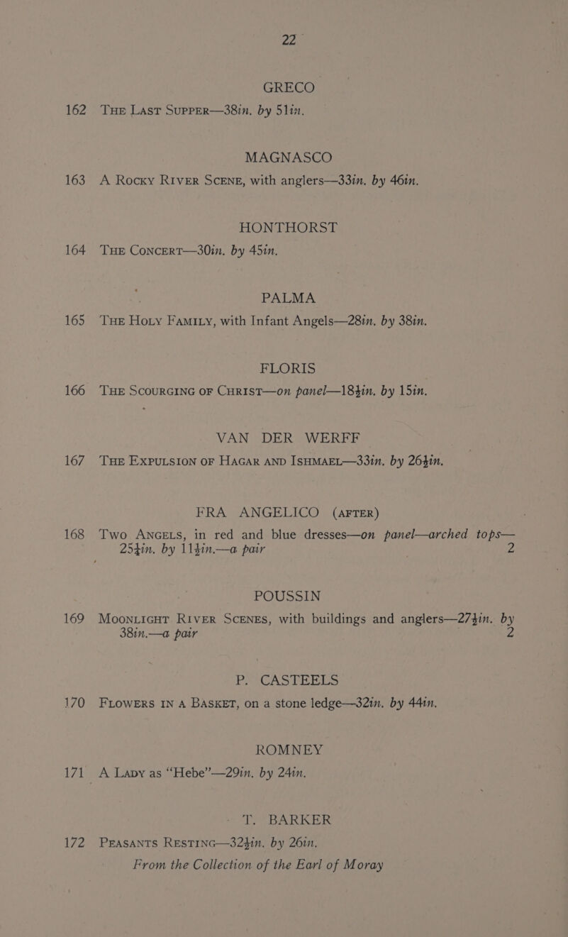 162 163 164 165 166 167 168 169 170 172 220 GRECO THE Last SupPER—38in. by 5112. MAGNASCO A Rocky RIVER SCENE, with anglers—33in. by 46in. HONTHORST THE CoNncERT—30in. by 4510. ; PALMA Tue Hoty Fami ty, with Infant Angels—280n. by 38in. FLORIS THE SCOURGING OF CHRIST—on panel—184in. by 15in. VAN DER WERFF THE EXPULSION OF HAGAR AND ISHMAEL—33in. by 26410. FRA ANGELICO (AFTER) Two ANGELS, in red and blue dresses—on panel—arched tops— 254in. by 114in.—a pair 2 POUSSIN MoonLIcGHT RIvER SCENES, with buildings and anglers—2/4in. by 381n.—a pair : 4 |i sg Waid ba Es FLOWERS IN A BASKET, on a stone ledge—32in. by 441n. ROMNEY A Lapy as “Hebe”—29in. by 24in. TT. BARKER PEASANTS RESTING—32$in. by 2611. From the Collection of the Earl of Moray