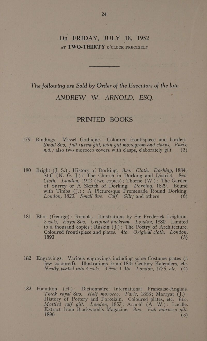 On FRIDAY, JULY 18, 1952 AT TWO-THIRTY o’cLock PRECISELY 179 180 181 182 183 ¢ ANDREW W. ARNOLD, ESQ. PRINTED BOOKS Bindings. Missel Gothique. Coloured frontispiece and borders. Small 8vo., full russia gilt, with gilt monogram and clasps. Parts, n.d.; also two morocco covers with clasps, elaborately gilt (3) Bright (J. S.): History of Dorking. 8vo. Cloth. Dorking, 1884; Stiff (N. G. J.): The Church in Dorking and District. 8vo. Cloth. London, 1912 (two copies); Thorne (W.): The Garden of Surrey or A Sketch of Dorking. Dorking, 1829. Bound with Timbs (J.): A Picturesque Promenade Round Dorking. London, 1823. Small 8vo. Calf. Gilt; and others (6) Eliot (George): Romola. Illustrations by Sir Frederick Leighton. Z vols. Royal 8vo. Original buckram. London, 1880. Limited to a thousand copies; Ruskin (J.): The Poetry of Architecture. Coloured frontispiece and plates. 4to. Ortginal cloth. London, 1893 (3) Engravings. Various engravings including some Costume plates (a few coloured). Illustrations from 18th Century Kalenders, etc. Neatly pasted into 4 vols. 3 8vo, 1 4to. London, 1775, etc. (4) Hamilton (H.): Dictionnaire International Francaise-Anglais. Thick royal 8vo.. Half morocco. Paris, 1868; Marryat (J.): History of Pottery and Porcelain. Coloured plates, etc. 8wvo. Mottled calf gilt. London, 1857; Arnold (A. W.): Lucille. Extract from Blackwood’s Magazine. 8vo. Full morocco gilt. 1896 | (3)