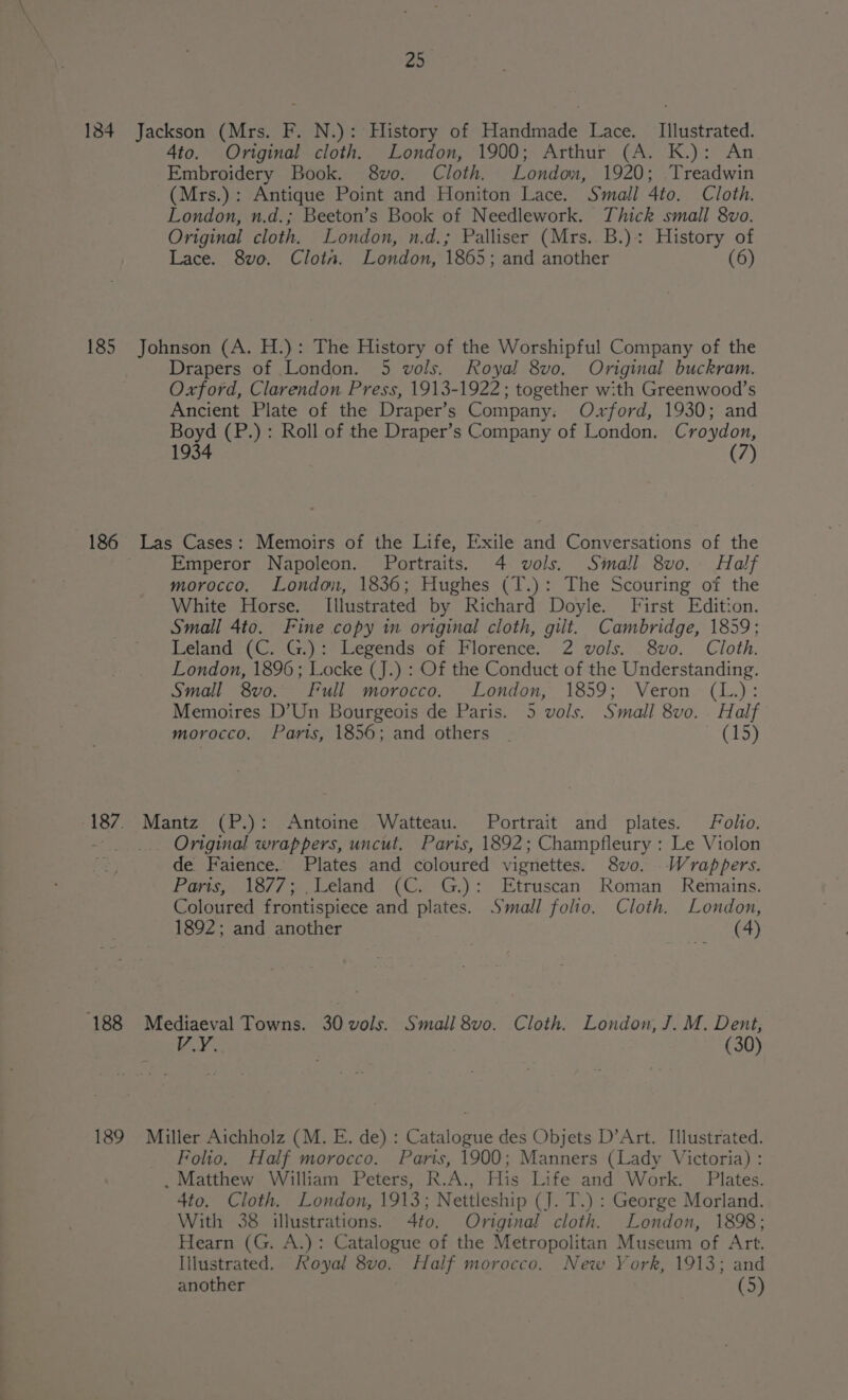 25: 184 Jackson (Mrs. F. N.): History of Handmade Lace. Illustrated. 4to. Original cloth. London, 1900; Arthur (A. K.): An Embroidery Book. 8vo. Cloth. London, 1920; Treadwin ~(Mrs.): Antique Point and Honiton Lace. Small 4to. Cloth. London, n.d.; Beeton’s Book of Needlework. Thick small 8vo. Original cloth. London, n.d.; Palliser (Mrs. B.): History of Lace. 8vo. Clotn. London, 1865; and another (6) 185 Johnson (A. H.): The History of the Worshipful Company of the Drapers of London. 5 vols. Royal 8vo. Original buckram. Oxford, Clarendon Press, 1913-1922; together with Greenwood’s Ancient Plate of the Draper’s Company: Oxford, 1930; and Boyd (P.): Roll of the Draper’s Company of London. Croydon, 1934 (7) 186 Las Cases: Memoirs of the Life, Exile and Conversations of the Emperor Napoleon. Portraits. 4 vols. Small 8vo. Half morocco. London, 1836; Hughes (T.): The Scouring of the White Horse. Illustrated by Richard Doyle. First Edition. Small 4to. Fine copy in original cloth, gilt. Cambridge, 1859; Leland (C, G:): Legends of Florence. 2 vols. .8vo. Cloth. London, 1896; Locke (J.) : Of the Conduct of the Understanding. Small 8vo. Full morocco. London, 1859; Veron (L.): Memoires D’Un Bourgeois de Paris. 5 vols. Small 8vo. Half — morocco. Parts, 1856; and others | (15) See Mantz (P.): Antoine Watteau. Portrait and plates. Folio. Original wrappers, uncut. Paris, 1892; Champfleury : Le Violon de Faience.. Plates and coloured vignettes. 8vo. Wrappers. Pars, 1877 >, Ledland, (C.-G.): Etruscan Roman Remains. Coloured frontispiece and plates. Small folio. Cloth. London, 1892; and another (4) 188 Mediaeval Towns. 30 vols. Small 8vo. Cloth. London, J. M. Dent, AY. | (30) 189 Miller Aichholz (M. E. de) : Catalogue des Objets D’Art. Illustrated. Folio. Half morocco. Parts, 1900; Manners (Lady Victoria) : . Matthew William Peters, R.A., His Life and Work. Plates. 4to, Cloth. London, 1913; Nettleship (J. T.) : George Morland. With 38 illustrations. 4to. Original cloth. London, 1898; Hearn (G. A.): Catalogue of the Metropolitan Museum of Art. Illustrated. Joyal 8vo. Half morocco. New JY “ork, 1913; and another (5)