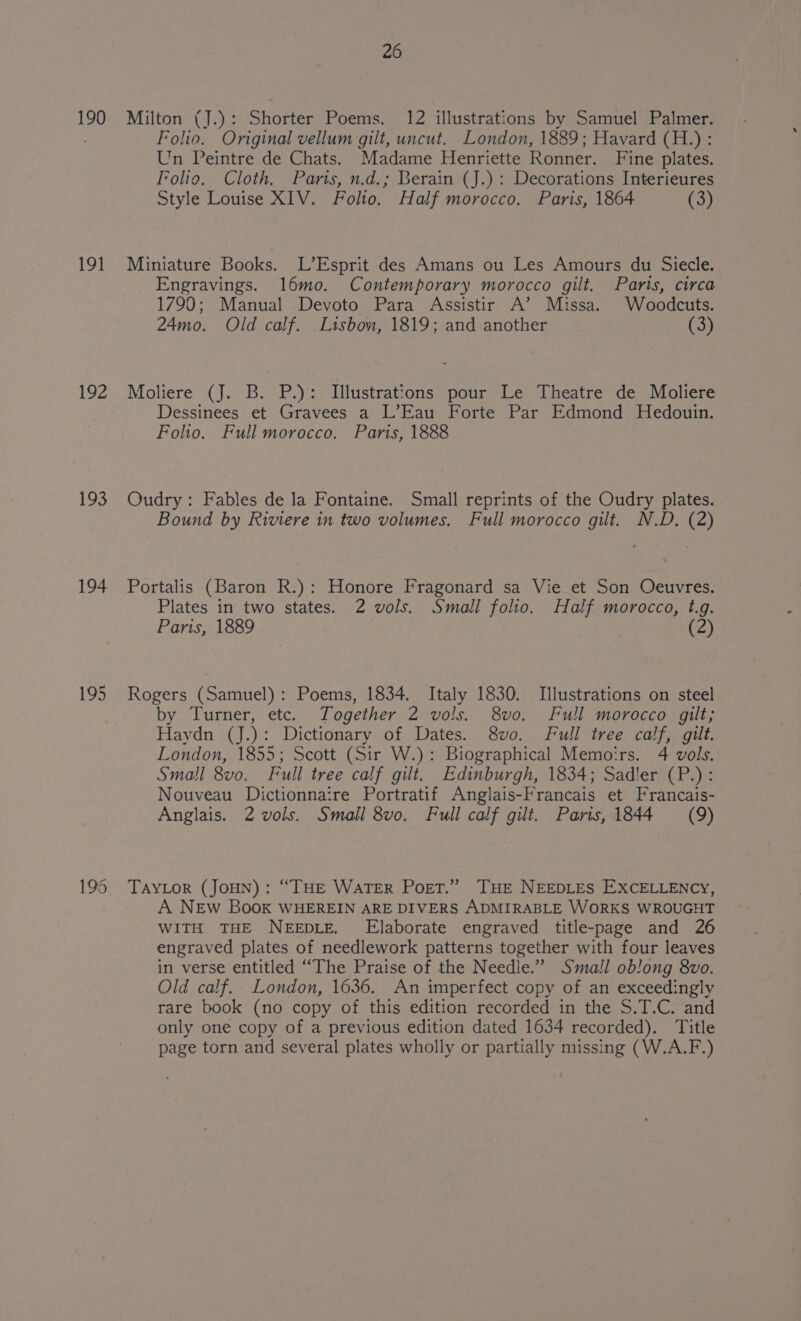 190 191 193 194 195 195 26 Milton (J.): Shorter Poems. 12 illustrations by Samuel Palmer. Foleo. Original vellum gilt, uncut. London, 1889; Havard (H.): Un Peintre de Chats. Madame Henriette Ronner. Fine plates. Folio. Cloth. Paris, n.d.; Berain (J.): Decorations Interieures Style Louise XIV. Folio. Half morocco. Paris, 1864 (3) Miniature Books. L’Esprit des Amans ou Les Amours du Siecle. Engravings. l6mo. Contemporary morocco gilt. Paris, circa 1790; Manual Devoto Para Assistir A’ Missa. Woodcuts. 24mo. Old calf. Lisbom, 1819; and another (3) Moliere (J. B. P.): Illustrations pour Le Theatre de Moliere Dessinees et Gravees a L’Eau Forte Par Edmond Hedouin. Foho. Full morocco. Paris, 1888 Oudry : Fables de la Fontaine. Small reprints of the Oudry plates. Bound by Riviere in two volumes. Full morocco gilt. N.D. (2) Portalis (Baron R.): Honore Fragonard sa Vie et Son Oeuvres. Plates in two states. 2 vols. Small folio. Half morocco, t.g. Paris, 1889 (2 Rogers (Samuel): Poems, 1834. Italy 1830. Illustrations on steel by Turner, etc. Together 2 vols. 8vo. Full morocco gilt; Haydn (J.): Dictionary of Dates. 8vo. Full tree calf, gilt. London, 1855; Scott (Sir W.): Biographical Memoirs. 4 vols. Small 8vo. Full tree calf gilt. Edinburgh, 1834; Sadler (P.): Nouveau Dictionnaire Portratif Anglais-Francais et Francais- Anglais. 2 vols. Small 8vo. Full calf gilt. Parts, 1844 (9) TAYLOR (JOHN): “THE WATER Port.” THE NEEDLES EXCELLENCY, A NEw Book WHEREIN ARE DIVERS ADMIRABLE WORKS WROUGHT WITH THE NEEDLE. Elaborate engraved title-page and 26 engraved plates of needlework patterns together with four leaves in verse entitled “The Praise of the Needle.” Small oblong 8vo. Old calf.. London, 1636. An imperfect copy of an exceedingly rare book (no copy of this edition recorded in the S.T.C. and only one copy of a previous edition dated 1634 recorded). Title page torn and several plates wholly or partially missing (W.A.F.)