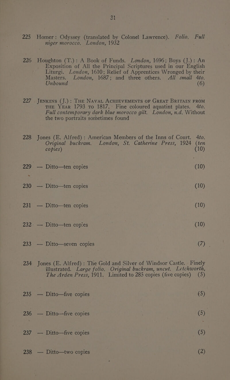 Z25 226 Zoe 228 233 234 235 236 237 238 31 Homer: Odyssey (translated by Colonel Lawrence). Folio. Full niger morocco. London, 1932 Houghton (T.): A Book of Funds. London, 1696; Boys (J.): An Exposition of All the Principal Scriptures used in our English Liturgi. London, 1610; Relief of Apprentices Wronged by their Masters. London, 1687; and three others. All small 4to. Unbound (6) JENKINS (J.): THE NAVAL ACHIEVEMENTS OF GREAT BRITAIN FROM THE YEAR 1793 To 1817.° Fine coloured aquatint plates. 4to. Full contemporary dark blue morocco gilt. London, n.d. Without the two portraits sometimes found Jones (E. Alfred) : American Members of the Inns of Court. 4to. Original buckram. London, St. Catherine Press, 1924 (ten copies) (10) -— Ditto—ten copies (10) — Ditto—ten copies LU) — Ditto—ten copies (10) - — Ditto—ten copies (10) — Ditto—seven copies (7) Jones (E. Alfred) : The Gold and Silver of Windsor Castle. Finely illustrated. Large folio. Original buckram, uncut. Letchworth, The Arden Press, 1911. Limited to 285 copies (five copies) (5) — Ditto—five copies (5) — Ditto—five copies Z (3) | — Ditto—five copies (5) — Ditto—two copies (2)