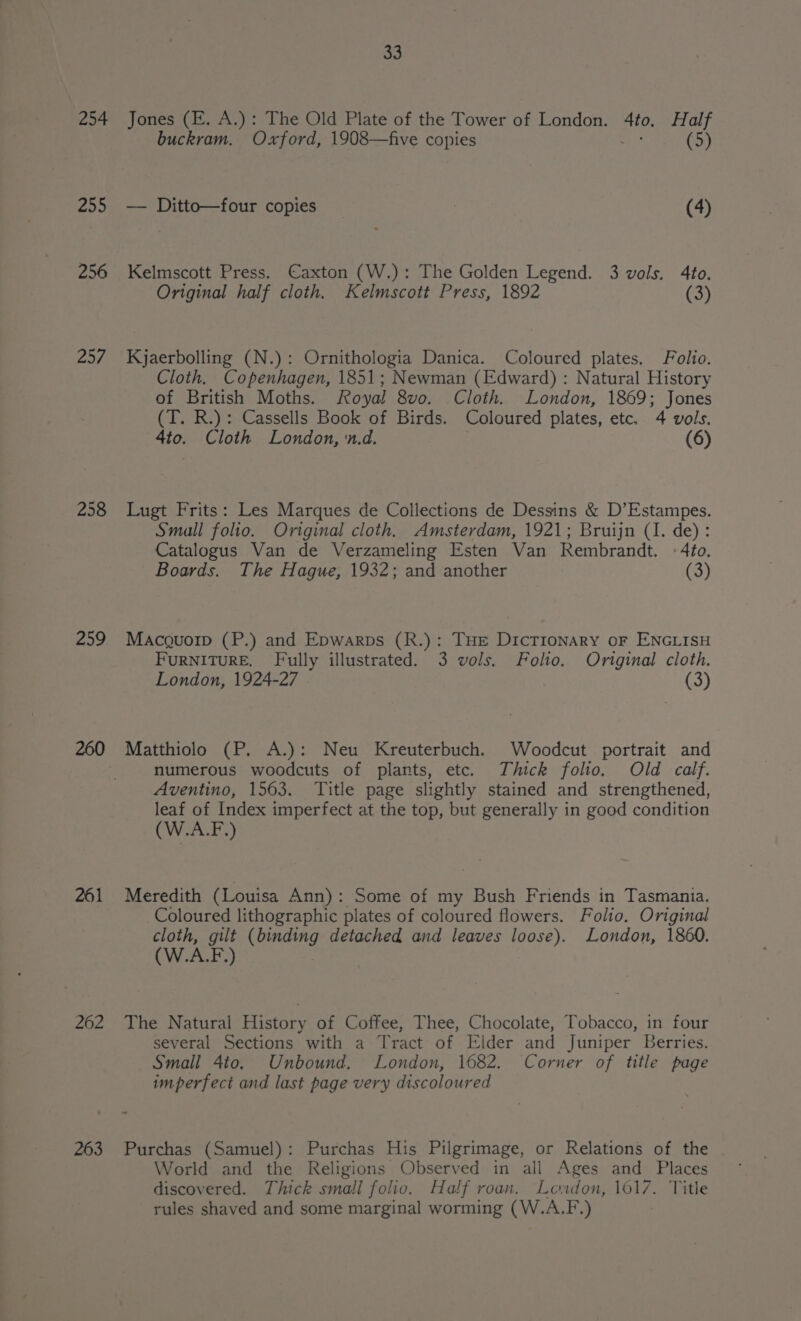 254 Jones (FE. A.): The Old Plate of the Tower of London. 4to. Half buckram. Oxford, 1908—five copies - (5) 255 — Ditto—four copies _ (4) 256 Kelmscott Press. Caxton (W.): The Golden Legend. 3 vols. 4fo. Original half cloth. Kelmscott Press, 1892 te, 25/7 Kjaerbolling (N.): Ornithologia Danica. Coloured plates. Folio. Cloth. Copenhagen, 1851; Newman (Edward) : Natural History of British Moths. Royal 8vo. Cloth. London, 1869; Jones (T. R.): Cassells Book of Birds. Coloured plates, etc. 4 vols. 4to. Cloth London, n.d. (6) 258 Lugt Frits: Les Marques de Collections de Dessins &amp; D’Estampes. Small folio. Original cloth. Amsterdam, 1921; Bruijn (I. de): Catalogus Van de Verzameling Esten Van Rembrandt. -:4to. Boards. The Hague, 1932; and another (3) 259 Macguoip (P.) and Epwarps (R.): THe DicTionary oF ENGLISH FURNITURE. Fully illustrated. 3 vols. Folio. Original cloth. London, 1924-27 (3) 260 Matthiolo (P. A.): Neu Kreuterbuch. Woodcut portrait and 3 numerous woodcuts of plants, etc. Thick folio. Old calf. Aventino, 1563. Title page slightly stained and strengthened, leaf of Index imperfect at the top, but generally in good condition (W.A.F,) 261 Meredith (Louisa Ann): Some of my Bush Friends in Tasmania. Coloured lithographic plates of coloured flowers. Folio. Original cloth, gilt Gentes detached and leaves loose). London, 1860. (W. AF. ) 262 The Natural History of Coffee, Thee, Chocolate, Tobacco, in four several Sections with a Tract of Elder and Juniper Berries. Small 4to. Unbound. London, 1682. Corner of title page imperfect and last page very discoloured 263 Purchas (Samuel): Purchas His Pilgrimage, or Relations of the World and the Religions Observed in all Ages and Places discovered. Thick small folio. Half roan. Loudon, 1017. Title rules shaved and some marginal worming (W.A.F.) |