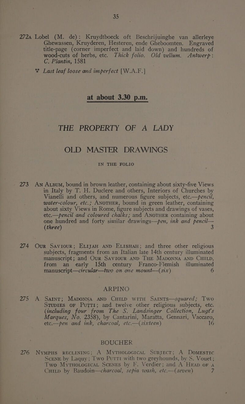 272A Lobel (M. de): Kruydtboeck oft Beschrijuinghe van allerleye Ghewassen, Kruyderen, Hesteren, ende Gheboomten. Engraved title-page (corner imperfect and laid down) and hundreds of wood-cuts of herbs, etc. Thick folio. Old vellum. Antwerp: C. Plantin, 1581 * Last leaf loose and imperfect [W.A.F.] at about 3.30 p.m. THe PROPERLY. (OP 2 A> LADY OLD MASTER DRAWINGS IN THE FOLIO 273 An Axum, bound in brown leather, containing about sixty-five Views in Italy by T. H. Duclere and others, Interiors of Churches by Vianelli and others, and numerous figure subjects, etc.—penctl, water-colour, etc.; ANOTHER, bound in green leather, containing about sixty Views in Rome, figure subjects and drawings of vases, etc.—pencil and coloured chalks; and ANOTHER containing about one hundred and forty similar drawings—pen, ink and pencil— (three) 4 274 Our Saviour; EL1jAH AND ELISHAH; and three other religious subjects, fragments from an Italian late 14th century illuminated manuscript; and Our SAVIOUR AND THE MADONNA AND CHILD, from an early 15th century Franco-Flemish illuminated manuscript—circular—two on one mount—(stx) ARPINO 275 A. Satnt; MADONNA AND CHILD WITH SAINTS—squared; Two STUDIES OF PuTT1I; and twelve other religious subjects, etc. (including four from The S. Landsinger Collection, Lugt’s Marques, No. 2358), by Cantarini, Maratta, Gennari, Vaccaro, etc.—pen and ink, charcoal, etc.—(sixteen) 16 BOUCHER © 276 NYMPHS RECLINING; A MyTHOLOGICAL SuByEcT; A DoMmeEsTIc ScENE by Laquy; Two Purrti with two greyhounds, by S. Vouet; Two MytTHoLocicaL SCENES by F. Verdier; and A HEap oF a Cuitp by Baudoin—charcoal, sepia wash, etc.—(seven) 7