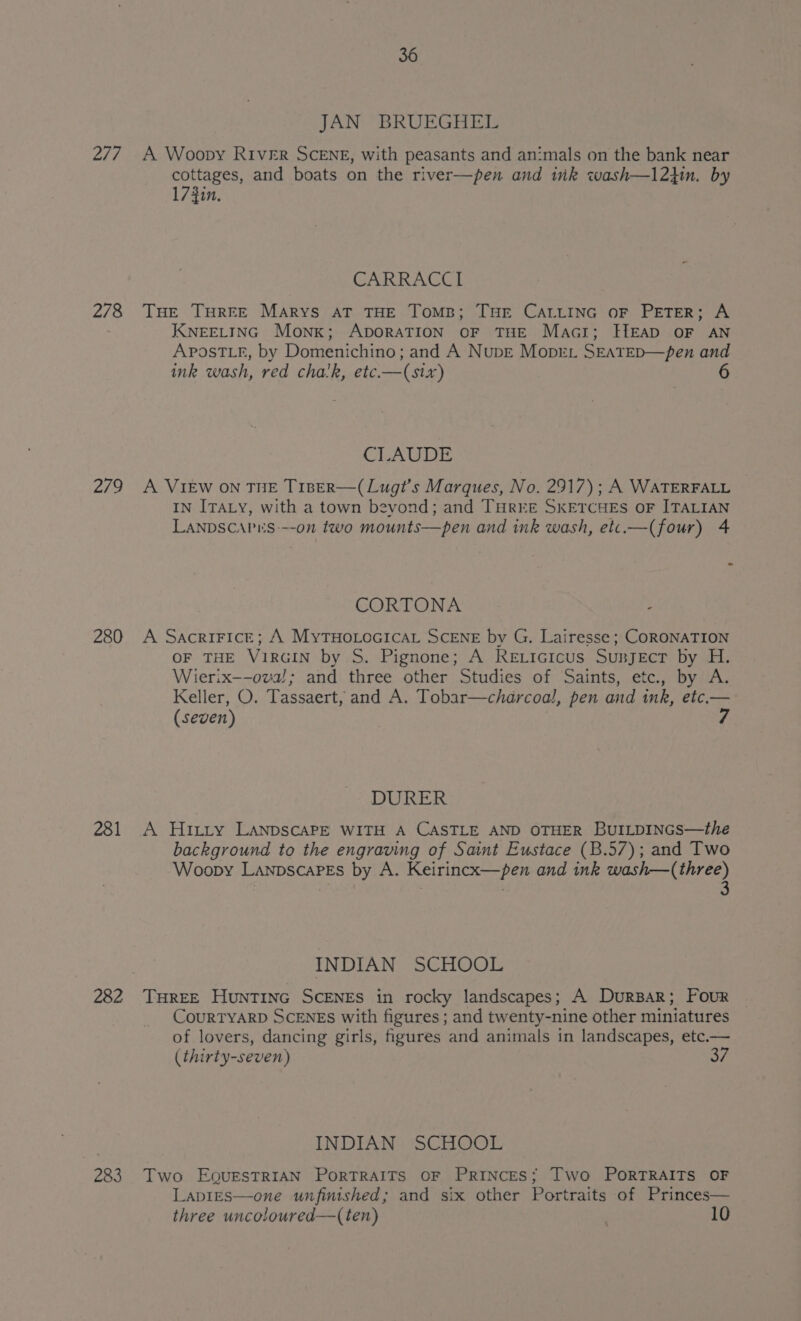277 278 279 280 281 282 233 36 JAN BRUEGHEDL A Woopy RIVER SCENE, with peasants and an:mals on the bank near cottages, and boats on the river—pen and ik wash—12}in. by 17 Zin. CARRACCI THE THREE Marys AT THE TOMB; THE CALLING OF PETER; A KNEELING Monk; ADORATION OF THE Macr; HEAD OF AN APOosTLk, by Domenichino; and A Nupe Moprr SEATED—pen and ink wash, red chalk, etc.—(six) CLAUDE A VIEW ON THE TIBER—(Lugt’s Marques, No. 2917); A WATERFALL IN ITALY, with a town bevond; and THREE SKETCHES OF ITALIAN LANDSCAPES---on two mounts—pen and ink wash, etc.—(four) 4 CORTONA A SacriFice; A MyTHoLocicaL SCENE by G. Lairesse ; CORONATION OF THE VIRGIN by S. Pignone; A Reticicus Sunject by H. Wierix—-ova!; and three other Studies of Saints, etc., by A. Keller, O. Tassaert, and A. Tobar—charcoal, pen and ink, etc.— (seven) DURER A Hirty LanpscaPe WITH A CASTLE AND OTHER Bur~pincs—the background to the engraving of Saint Eustace (B.57); and Two Woopy LanpscaPEs by A. Keirincx—pen and ink wash—(three) INDIAN SCHOOL THREE HuntTinc ScENES in rocky landscapes; A DurBar; Four COURTYARD SCENES with figures ; and twenty-nine other miniatures of lovers, dancing girls, figures and animals in landscapes, etc.— (thirty-seven) INDIAN SCHOOL Two EourEsTRIAN PoRTRAITS OF PRINCES; Two PORTRAITS OF LapiEs—one unfinished; and six other Portraits of Princes— three uncoloured—(ten) : 10