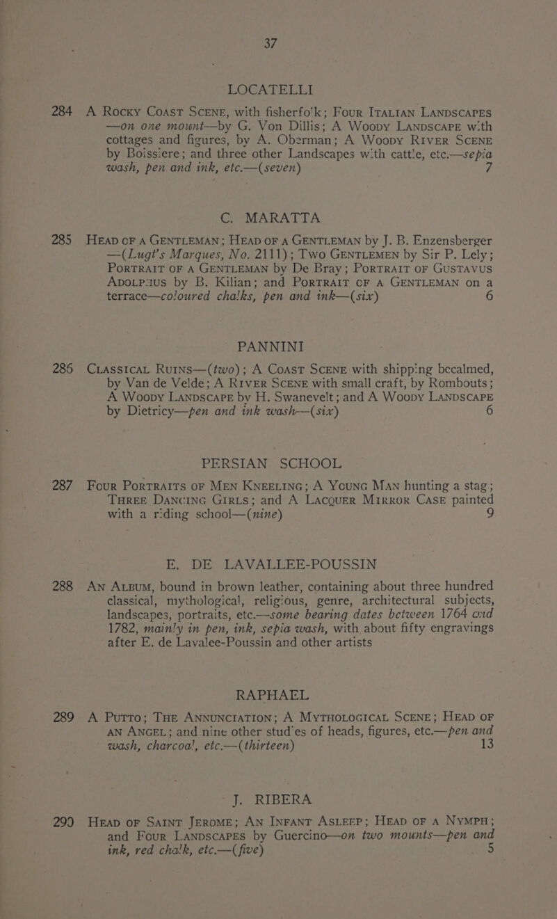 284 285 286 287 288 289 299 37 LOCATELLI A Rocky Coast SCENE, with fisherfo'k; Four ITALIAN LANDSCAPES —on one mount—by G. Von Dillis; A Woopy LanpscaPE with cottages and figures, by A. Oberman; A Woopy RIVER SCENE by Boissiere; and three other Landscapes wi:th cattle, etc.—sepia wash, pen and ink, etc.—(seven) C. MARATTA HEapD oF A GENTLEMAN; HEAD OF A GENTLEMAN by J. B. Enzensberger —(Lugt’s Marques, No. 2111); Two GENTLEMEN by Sir P. Lely; PORTRAIT OF A GENTLEMAN by De Bray; PorTRAIT oF GUSTAVUS ApoLpaus by B. Kilian; and PorTRAIT oF A GENTLEMAN on a terrace—coloured chalks, pen and tnk—(six) ~ PANNINI CLASSICAL Rurns—(two); A Coast SCENE with shipp:ng becalmed, by Van de Velde; A Rrver ScENE with small craft, by Rombouts ; A Woopy LanpscarE by H. Swanevelt ; and A Woopy LaNDSCAPE by Dietricy—pen and ink wash-—(six) 6 PERSIAN SCHOOL Four Portraits oF MEN Kneetinc; A Younc Man hunting a stag; THREE DancinG Girits; and A Lacquer Mirror CASE painted with a riding school—(nine) E. DE LAVALLEE-POUSSIN An Axum, bound in brown leather, containing about three hundred classical, mythological, religious, genre, architectural subjects, landscapes, portraits, ete.—some bearing dates between 1764 and 1782, mainly in pen, ink, sepia wash, with about fifty engravings after E. de Lavalee-Poussin and other artists RAPHAEL A Putto; THE ANNUNCIATION; A MytTHoLocicaL SCENE; HEAD OF AN ANGEL; and nine other stud’es of heads, figures, etc.—pen and wash, charcoa!, etc.—(thirteen) LS J. RIBERA Heap oF SAINT JEROME; AN INFANT ASLEEP; HEAD OF A NYMPH; and Four LaNpscAPEs by Guercino—on two mounts—pen and ink, red chalk, etc.—(five) eS