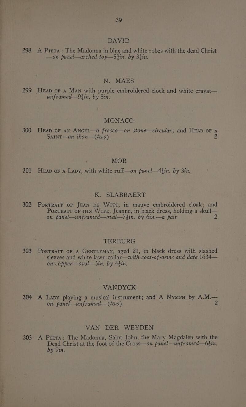298 299 300 301 302 303 304 305 39 DAVID A Prieta: The Madonna in blue and white robes with the dead Christ —on panel—arched top—d3in. by 33in. N. MAES unframed—93in. by 8in. MONACO HEAD OF AN ANGEL—a fresco—on stone—circular; and HEAD OF A SAINT—an. ikon—(two) 2 MOR HEapD oF A Lapy, with white ruff—on panel—43in. by 3in. Ky SLABBAERT PORTRAIT OF JEAN DE WITT, in mauve embroidered cloak; and PORTRAIT OF HIS WIFE, Jeanne, in black dress, holding a skull— on pane!—unframed—oval—/34in. by 6in.—a pair 2 TERBURG PoRTRAIT OF A GENTLEMAN, aged 21, in black dress with slashed sleeves and white lawn collar—with coat-of-arms and date 1634— on copper—oval—hin. by 441n. VANDYCK A Lapy playing a musical instrument; and A Nympy by A.M.— on panel—unframed—(two) VAN DER WEYDEN A Prieta: The Madonna, Saint John, the Mary Magdalen with the Dead Christ at the foot of the Cross—on panel—unframed—63in. by Yin.