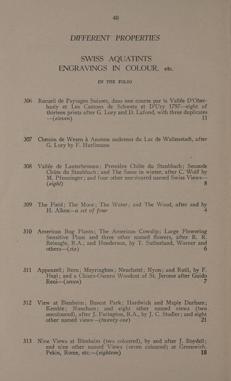 306 307 308 309 310 311 a o13 40 DIFFERENT PROPERTIES SWISS AQUATINTS ENGRAVINGS IN COLOUR, ete. IN THE FOLIO Recueil de Paysages Suisses, dans une course par la Vallée D’Ober- hasly et Les Cantons de Schwetz et D’Ury 1797—eight of thirteen prints after G. Lory and D. Lafond, with three duplicates —(eleven) 11 Chemin de Wesen 4 Ammon audessus du Lac de Wallenstadt, after G. Lory by F. Hurlimann oe Vallée de Lauterbrounn ; Premiére Chitite du Staubbach; Seconde Chiite du Staubbach; and The Same in winter, after C. Wolf by M. Pfenninger ; and four other uncoloured named Swiss Views— (eight) The Field; The Moor; The Water; and The Wood, after and by H. Alken—a set of four. 4 American Bog Plants; The American Cowslip; Large Flowering Sensitive Plant and three other named flowers, after R. R. Reinagle, R.A., and Henderson, by T. Sutherland, Warner and others—(six) 6 Appenzell; Bern; Meyringhen; Neuchatel; Nyon; and Rutli, by F. Hegi; and a Chiaro-Oscuro Woodcut of St. Jerome after Guido Reni—(seven) View at Blenheim; Buscot Park; Hardwick and Maple Durham; Kemble; Nuncham; and eight other named views (two. uncoloured), after J; Farington, R.A., by J. C. Stadler; and eight other named views—(twenty-one) 21 Nine Views at Blenheim (two coloured), by and after J. Boydell ; and nine other named Views (seven coloured) at Greenwich, Pekin, Rome, etc.—(eighteen)