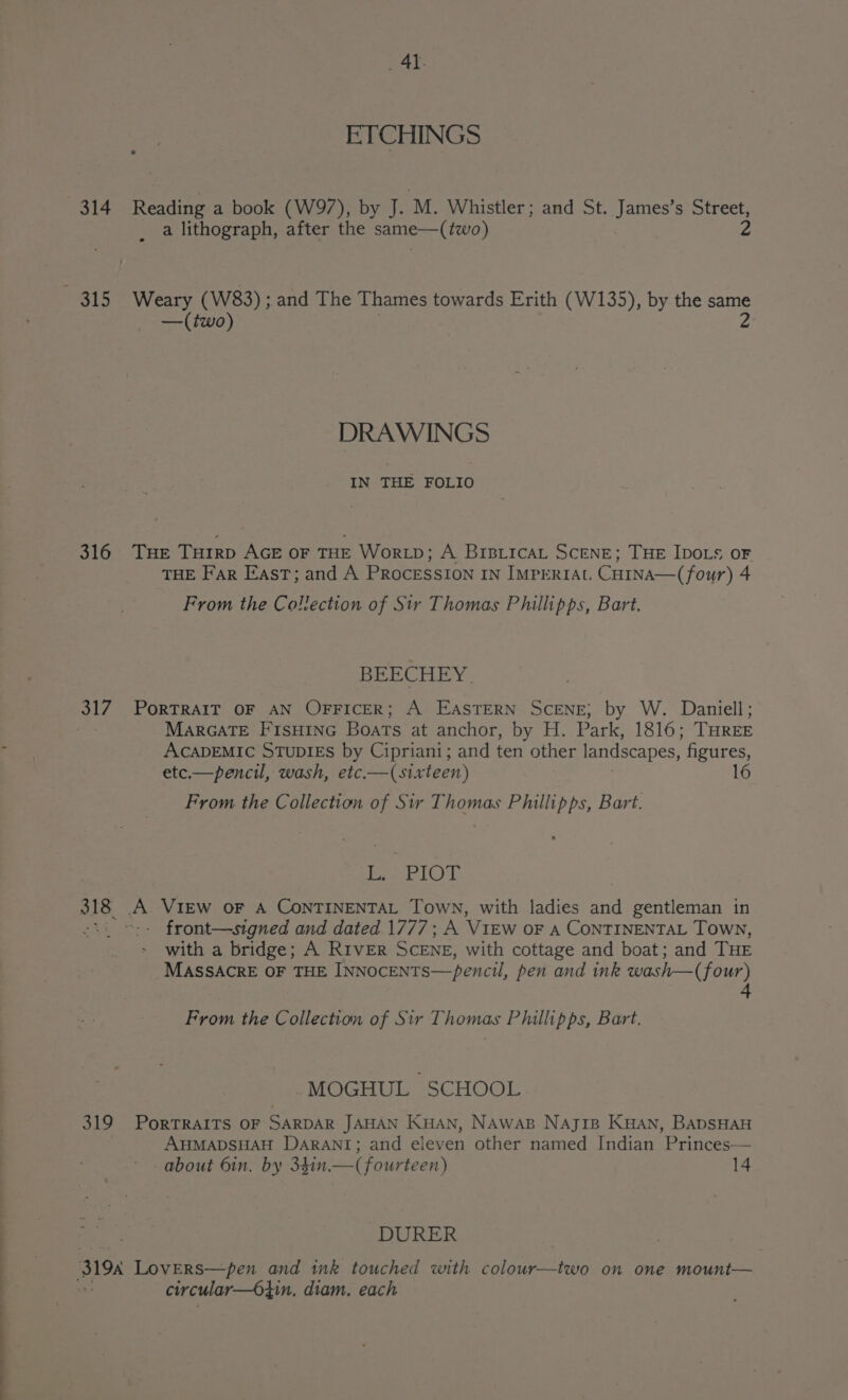 _ AY. ETCHINGS 314 Reading a book (W97), by J. M. Whistler; and St. James’s Street, a lithograph, after the same—(two) 2 315 Weary (W83) ; and The Thames towards Erith (W135), by the same —(two) 2 DRAWINGS IN THE FOLIO 316 THE THIRD AGE OF THE WorLD; A BIBLICAL SCENE; THE IDOLS OF THE Far East; and A PRoceEsSION IN IMPERIAL CHINA—(four) 4 From the Collection of Sir Thomas Phillipps, Bart. BEECHEY. 317. PORTRAIT OF AN OFFICER; A EASTERN SCENE; by W. Daniell; : MarGaTE FIsHinG Boats at anchor, by H. Park, 1816; THREE ACADEMIC STUDIES by Cipriani; and ten other landscapes, figures, etc.— pencil, wash, etc.—( sixteen) 16 From the Collection of Sir Thomas Phillipps, Bart. Seo Aout 318 A VIEW oF A CONTINENTAL Town, with ladies and gentleman in -.. ©:- front—signed and dated.1777; A V1EwW oF A CONTINENTAL Town, with a bridge; A RIVER SCENE, with cottage and boat; and THE MASSACRE OF THE INNOCENTS—pencil, pen and ink wash—(four) From the Collection of Sir Thomas Phillipps, Bart. -MOGHUL SCHOOL. 319 PorTRAITS OF SARDAR JAHAN KHAN, NAwaB Najip Kuan, BADSHAH AHMADSHAH DARANT; and eleven other named Indian Princes— about 6in, by 341n.—( fourteen) 14 ~DURER 3194 Lovers—pen and ink touched with colour—two on one mount— circular—64in. diam. each