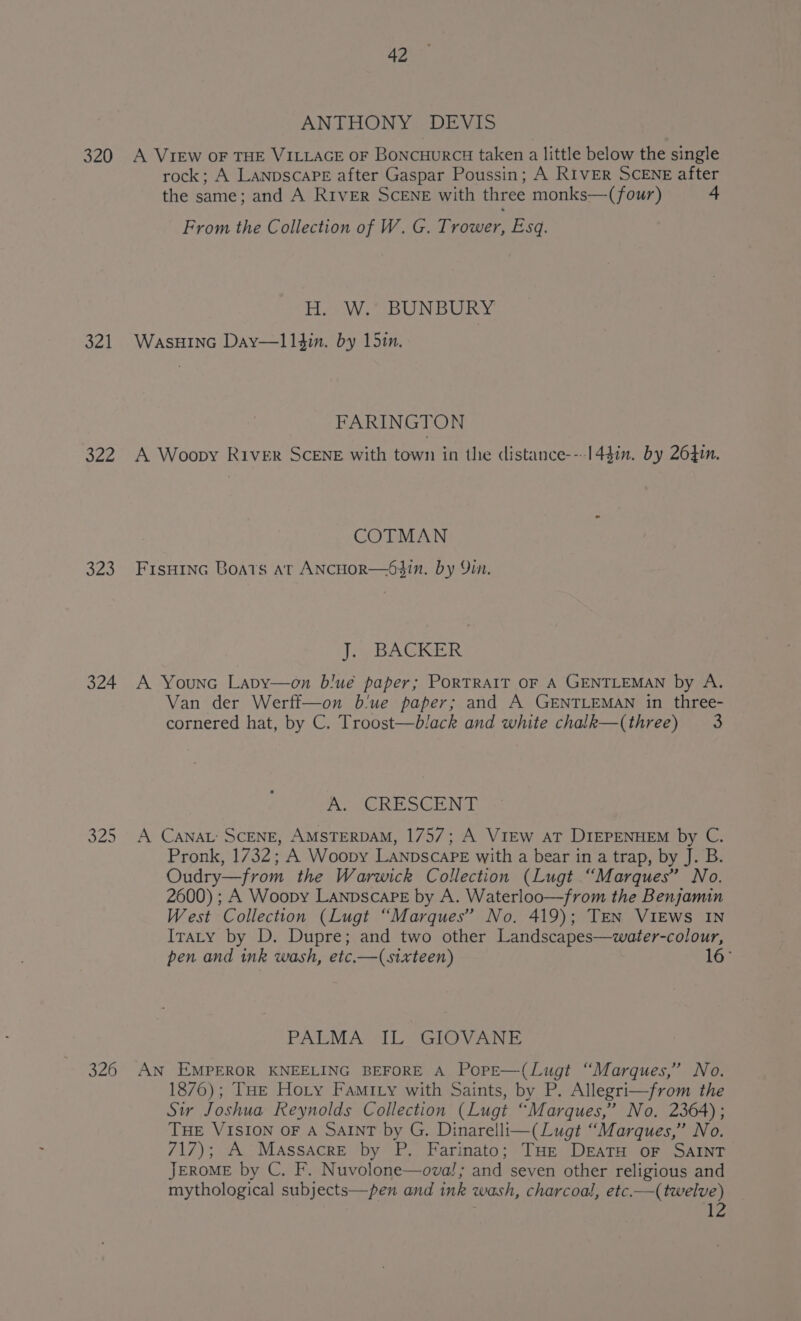 320 321 o2e 320 324 326 42 ANTHONY, DEVIS A VIEW OF THE VILLAGE oF Boncuurci taken a little below the single rock; A LanpscaPE after Gaspar Poussin; A RIVER SCENE after the same; and A River SCENE with three monks—-(four) 4 From the Collection of W. G. Trower, Esq. Ha Wes BUNBORY WasHING Day—11$in. by 15in. FARINGTON A Woopy River SCENE with town in the distance---1447n. by 26410. COTMAN FisH1nG Boats at ANCHOR—64in. by Yin. J. BACKER A Younc Lapy—on blue paper; PoRTRAIT OF A GENTLEMAN by A. Van der Werff—on b'ue paper; and A GENTLEMAN in three- cornered hat, by C. Troost—black and white chalk—(three) 3 Ao CRE SEEN A CANAL: SCENE, AMSTERDAM, 1757; A VIEW aT DIEPENHEM by C. Pronk, 1732; A Woopy LaANpscaPE with a bear in a trap, by J. B. Oudry—from the Warwick Collection (Lugt “Marques” No. 2600) ; A Woopy LanpscaPeE by A. Waterloo—from the Benjamin West Collection (Lugt “Marques” No. 419); TEN VIEWS IN ITraty by D. Dupre; and two other Landscapes—water-colour, pen and ink wash, etc.—(sixteen) 16° PALMA IL GIOVANE AN EMPEROR KNEELING BEFORE A PopE—(Lugt “Marques,” No. 1876); THe Hoty Famity with Saints, by P. Allegri—from the Sir Joshua Reynolds Collection (Lugt “Marques,” No. 2364); THE VISION OF A SAINT by G. Dinarelli—(Lugt “Marques,” No. 717); A Massacre by P. Farinato; THe DratH oF SAINT JEROME by C. F. Nuvolone—ova!; and seven other religious and mythological subjects—pen and ink wash, charcoal, etc.—(twelve) TZ