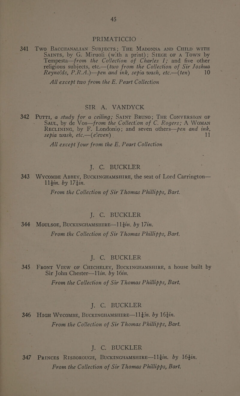 341 342 343 344 346 347 45 PRIMATICCIO Two BAcCHANALIAN SuBJECTS; THE MADONNA AND CHILD WITH SAINTS, by G. Miruoli (with a print); SIEGE oF aA Town by Tempesta—from the Collection of Charles I; and five other religious subjects, etc.—(two from the Collection of Sir Joshua Reynolds, P.R.A.)—pen and ink, sepia wash, etc.—(ten) 10 All except two from the E. Peart Collection Sine VAIN DYCK, Putti, a study for a ceiling; SAINT BRuNo; THE CONVERSION OF SAuL, by de Vos—from the Collection of C. Rogers; A \WWoMAN RECLINING, by F. Londonio; and seven others—pen and ink, sepia wash, etc.—(eleven) | 11 All except four from the E. Peart Collection J. C. BUCKLER WycomsE ABBEY, BUCKINGHAMSHIRE, the seat of Lord Carrington— 114in. by 17410. , From the Collection of Sir Thomas Phillipps, Bart. — J. C. BUCKLER MoutsoE, BucKINGHAMSHIRE—] 141m. by 17in. From the Collection of Sir Thomas Phillipps, Bart. J. C. BUCKLER Front VIEW OF CHICHELEY, BUCKINGHAMSHIRE, a house built by Sir John Chester—llin. by 16in. From the Collection of Sir Thomas Phillip ps, Bart. frac Oras Ol ER HicH WycomseE, BuCKINGHAMSHIRE—114m. by 164in. From the Collection of Sir Thomas Phillipps, Bart. jer Cey BUCKEER Princes RisporouGH, BUCKINGHAMSHIRE—lIl4in. by 163in.,