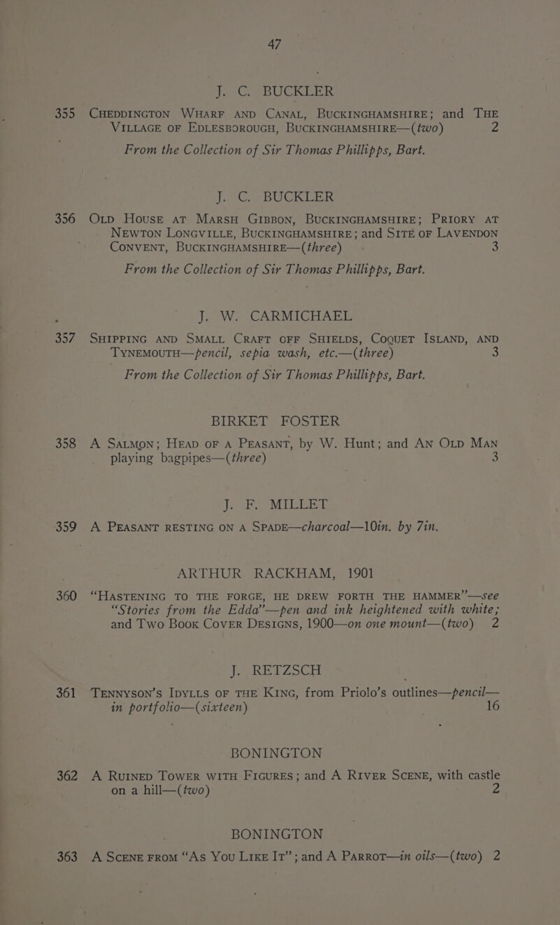 So. 356 Sey 358 359 360 361 362 363 47 Tonce BUCKEER CHEDDINGTON WHARF AND CANAL, BUCKINGHAMSHIRE; and THE VILLAGE OF EDLESBOROUGH, BUCKINGHAMSHIRE—(two) 2 From the Collection of Sir Thomas Phillipps, Bart. ie Go BU CRE: Oxtp House at MarsH GIBBON, BUCKINGHAMSHIRE; PRIORY AT NEWTON LONGVILLE, BUCKINGHAMSHIRE: and SITE OF LAVENDON CONVENT, BUCKINGHAMSHIRE—(three) 3 From the Collection of Sir Thomas Phillipps, Bart. J. W. CARMICHAEL SHIPPING AND SMALL CRAFT OFF SHIELDS, CoQguET ISLAND, AND TyYNEMOUTH— pencil, sepia wash, etc.—(three) From the Collection of Sir Thomas Philipps, Bart. BIRKET FOSTER A Satmon; Heap oF A Peasant, by W. Hunt; and AN Oitp Man playing bagpipes—(three) 9 J: BeeMiiGeer A PEASANT RESTING ON A SPADE—charcoal—10in. by 7in. ARTHUR RACKHAM, 1901 “HASTENING TO THE FORGE, HE DREW FORTH THE HAMMER’’—see “Stories from the Edda’—pen and ink heightened with white; and Two Book Cover Desians, 1900—on one mount—(two) 2 J. RETZSCH TENNyYSON’s IDYLLS OF THE KING, from Priolo’s outlines—pencil— in portfolio—(sixteen) 1 BONINGTON A RuINED ToWER WITH FiGuRESs; and A RIVER SCENE, with castle on a hill—(two) 2 BONINGTON A Scene FroM “As You Like Ir’; and A Parrot—in otls—(two) 2
