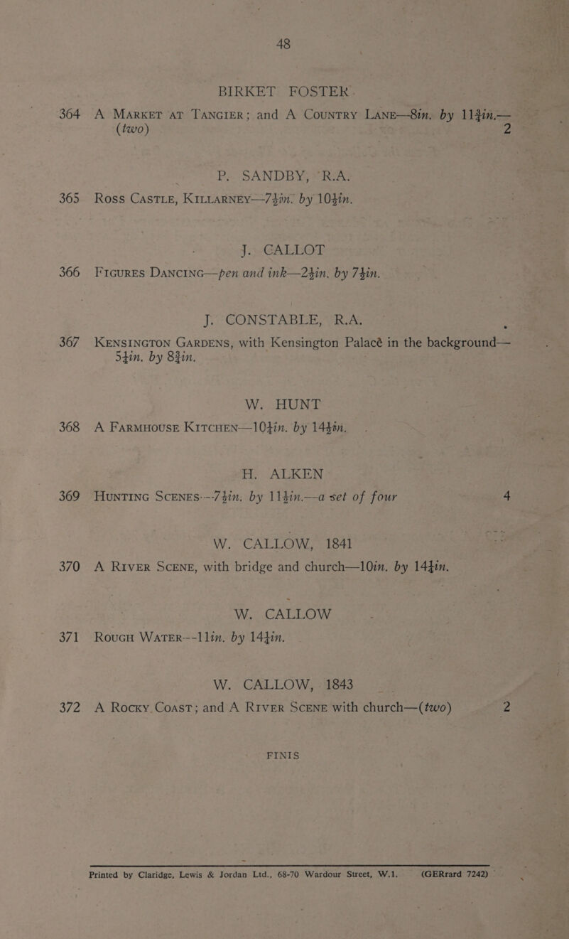 364 365 366 367 368 369 370 371 S72 48 BIRKET: FOSTER - A Market at TANGIER; and A Country Lane—8in. by 113in.— (two) . Ps - SANDBYEe teu Ross CASTLE, KILLARNEY—/$#in. by 104in. J.)-GALLOT Frcures Dancinc—pen and ink—23in, by 74in. J. CONSTABLE, R.A. KENSINGTON GARDENS, with Kensington Palacé in the background— Shin. by 8Rin. : W. HUNT A FARMHOUSE K1TCHEN—1O4in. by 14$20n. H. ALKEN HunTInG ScENEs---73in, by 1141n.—-a set of four 4 W. CALLOW, 1841 A RIveER SCENE, with bridge and church—10in. by 1441n. W. CALLOW RoucH WatTER--1lin. by 1441. W. CALLOW, - 1843 A Rocky. Coast; and A River Scene with church—(two) 2 FINIS Printed by Claridge, Lewis &amp; Jordan Ltd., 68-70 Wardour Street, W.1. (GERrard 7242) ;