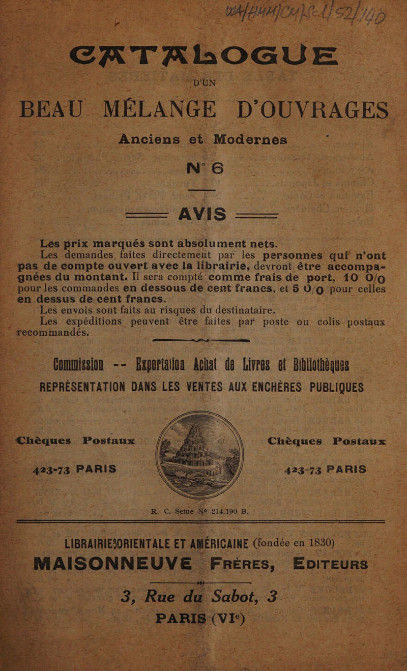 x = : ¢ x T a <1 2 oO G U E s she “D'UN BEAU MELANGE DOUVRAGES = -Anciens et Modernes Wp Se ee AES Les prix marqués sont absolument nets. ) -Les demandes faites directement par les personnes qui n’ont _ ‘pas de compte ouvert avec la librairie, devront. étre accompa- gnées du montant. [I sera compté comme frais.de port, 10 O/o ‘pour les commandes en dessous dé cent francs, et § O/g pour celles en dessus de cent frances. : Les envois sont faits au risques du destinataire. Les expéditions peuvent étre faites par poste ou colis- postaux : recommandes. | EE _ , Gommission -- Exportalion Achat de Livres et Bibliothéques REPRESENTATION DANS LES VENTES AUX ENCHERES PUBLIQUES | - Chéques Postaux Chéques Postaux 423-73 PARIS ‘423-73 PARIS , yy ihe Ee eee ee A oh we ee ot wetter ee er 8 ee 4 Raf fe -; n * ag | . +e : ss re Fad ¥ Lam a oat | ¥ : i 2 j 5 fo ie . 4 ty tee ae ‘ ral y ' : aA - ae é ‘ ; R. C. Seitie Me 214.190 B, a LIBRAIRIESORIENTALE ET AMERICAINE (fondée en 1830) ie MAISONNEUVE © _ FRERES, EvITEURS 3, Rue de Sabot, 3. i Paete Bh