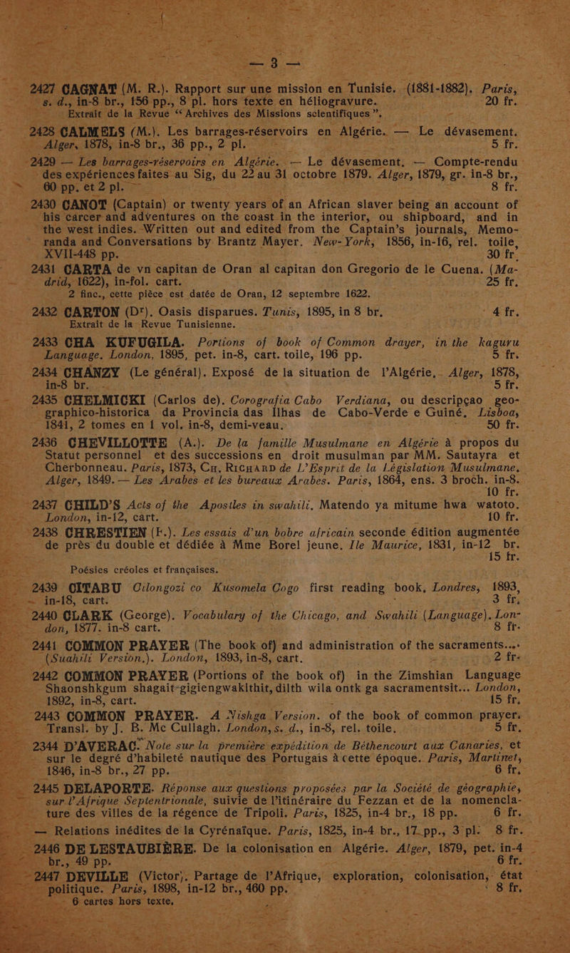 _ Extrait de la Revue “Archives des Missions sclentifiques he ee - - 2008 CALM ELS (M.). ‘Les barrages:tésetvoirs en Algérie. - — Le aay aoemian ty aie Alger, 1878, in-8 br., 36 pp. y 2 ples 5 fr. 2429 — Les barrages-véservoirs | en Algérie. - _— Le dévasement, ne Camps -rendu - - des expériences faites au Sig, du 22 au 3! octobre 1879. Aleers 1879, gr. in-8 br., ~ 60 pp. et2pl. 8 fr. 2430 CANOT (Captain) or ngeaty years or, an African slaver being an account of “his | carcer and adventures on the coast in the interior, ou shipboard, and in the west indies. Written out and edited from the Captain’ s journals, Memo- ~. panda and Conversations by Brantz hee New- York, 1856, in-16, rel. toile, “eae x heal - XVII-448 pp. 30 fr’ 2431 CARTA de vn capitan de Oran al capitan don Gregorio d de le Cuena. (Ma- 7 — drid, 1622), in-fol. cart. . 25 fr. ae 2 finc., cette piéce est datée de Oran, 12 septembre 1622. 2432, CARTON (D‘). Oasis disparues. Tunis, 1895, in 8 br. o : 4 fr. Extrait de la~ Revue Tunisienne. 2433 CHA KUFUGILA. Portions of book of conan Paes in the kaguru Language. London, 1895, pet. in-8, cart. toile, 196 pp. 5 fr. : Hips CHANZY Ee général). Exposé de la situation de PAlgérie, Alger, ee 5 fr. ss 2435 ee eric (Carlos de). Corografia Cabo Verdiana, ou descripcao geo- aa _ graphico- -historica da Provincia das Ilhas de Cabo- Verde e Guinée, Lisboa, 1841, 2 tomes en 1 vol. in-8, demi-veau. 50 fr. 2436 CHEVILLOTTE (A.). De la famille Musulmane en Algérie A propos du _ Statut personnel et des successions en droit musulman par MM. Sautayra et -Cherbonneau. Paris, 1873, Cu. Ricnannd de L’ Esprit de la Législation Musulmane, * 2437 CHILD’S Acis of the Aposiles in swahili, Matendo ya mitume hwa watoto. _- London, in-12, cart. 10 fr. ©2438. CHRESTIEN (F.). Les essnis- d’un bobre africain seconde édition augmentée ~ de prés du double et dédiée 4 Mme Borel jeune. Ile Maurice, 1831, in- sae 15 fr eat} ot . Poésies créoles et frahcateen be er in-18, cart. Fees fr, 2440 CLARK (George). Vocabulary oh the Chicago, and. Swahili (Language). Lon- don, 1877. in-8 cart. 8 fr. a 244 COMMON PRAYER (The book of) and administration of the sacraments...» (Suahili Version,). London, 1893, in-8, cart. ez 2 fre = -Shaonshkgum shagait-gigiengwakithit, dilth wila ontk ga sacramentsit»: . London, 1892, in-8, cart. sy 15 fr, ore COMMON PRAYER. 4 Vishea Version. of the book of common | prayers - sur le degré d’habileté nautique des Portugais a cette époque.. PGs Martinet, 2445 DELAPORTE. Réponse aux questions propesées par la ‘Sociéé de géographie, - Relations inédites de la “Cyrenatque. oad 1825, in- 4 br., ae AY, ple 8 fr. <ooe 49 pp. 2047 ‘DEVILLE pvtctar: Pane de PAtriquey exploration, colonisation, état peeenidaue. Paris, 1898, in-12 br., » 460 Wes Seearees bore texte. | Bets