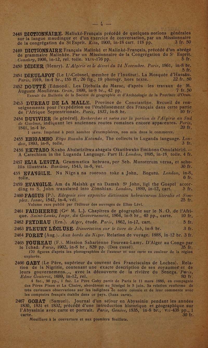 2448. , DICTIONNATRE. Matioks-Fra gai es n ‘sur la langue maudingue et d’un exercice de conversation, pat _de la congrégation du St Esprit. Kita, 1900, in-18 cart. 118° PP. 2449, DICTIONNAIRE Francais “Malinké et ‘Malinké-Frangais, pr ‘de grammaire Malinkée. Par un alone ts, COnEICERR ‘du -Conahry, 1906, in- -12, rel. toile. xLiv-176 pp. 2450 DIDIER (Henry). ‘L Algérie et le déoret du 2b Novembre tae 1861, i - 2451 DIEULAFOY (Le Lt Colonel, menibré dé ‘Vinstitut). La Mosquée @ Paris, 1919, in-4 br., 155 ff., 26 fig. Sie) photogr. hors texte. caked 2452 DOUTTE (Edmond). Les Djeballa du Maroc, @apres” Tes: tray Auguste Mouliéras. Oran, 1899, in-8 br., 42 pp. Bs a> Extrait’ da Bulletin de la Société de géographie et d’Archéologie de la 2453 DUREAU DE LA MALLE. Province de Constantine. | Recueil 1 seignements pour Vexpédition ou l’établissement des Dea, sane cette par de lV Afrique pepienuippals, Paris, 1837, in-8 br. ae Guelma, indiquant les anciennes routes romaines encore “appar 1841, in-4 br. Fl carte. Imprimé &amp; petit nombre Wexemplaires,, non mis dans le commerce, ie SE 1893, in-8, toile, 2456 EKITABO Kyabo Abalalizitina abagala Okutibwako Emikono One A Catechism in the Luganda Language. Part II. London, 1895, in- -18, 2457 ELIA LEVITA. Grammatica hebraea, per Seb. Munsterum versa, ‘et sc liis illustrata. Basileae, 1543, in-8, vel. 0 453 EVANGLLE. Na Nigna na roorono toke a John, ‘Rogues “London, i coite. 2h 2459 EVANGILE. Am da Malshk.ga na Damsh St John, ligi the Gospel i ding to S. John translated into Zimshian. London, 1889, in-12, cart. 5 2460 FAGIUS (P.). Bree sive expositio diclionum hebraicar um literals et plex. Isnae, 1542, in-4, vél. &amp; Fey Volume rare publié par l’éditeur des ouvrages de Elias- fea 2461 FAIDHERBE (G*' M. L.). Chapitres de géographie sur le N. Oo. Ges 2 PAR que. Saint-Louis, Impr. du Gouvernement, 1864, in-8 br., 40 PP-» carte. ae | 3 2462 FEYDEAU (Ern.). Alger, étude. Paris, 1862, in-J2, -cartisie.) it ae 5 2463 FLEURY LECLUSE. Dissertation sur le livre de Job, in-8 br. ‘ 2464 FORET (Aug.). -Aux bords du Niger. Relation de voyage. 1888, in- 12 br. 3 2465 FOUREAU (F.). Mission Saharienne Foureau-Lamy. ‘D’Alger au Cong Je Tchad. Paris, 1902, in-8 br., 829 pp. (Dos cassé). 170 figures d’aprés ea Photos de auteur et une carte en couleur de Ja explorée. 4 3 2466 GABY (Le Pere, uiveriods du couvent des Franciscains de eee tion de la Nigritie, contenant une exacte description de ses royaum leurs gouvernemens..,., avec la découverte de la riviere Gk He Edme Couterot, 1689, in-12, rel. des Péres Pison et La Chaire, abordérent au Sénégal le 5 juin. Sa Sant gh Late Se ME trés curieuses observations sur les indigénes de notre colonie et de leur, commerce | les Caniptolrs francais établis dans ce pays. (Sans carte), . py ee see ete (Samuel). Journal dun ‘séjour en ‘Abyssinie penta les. Sat cent 830, 1 et 1832, précédé d’une introduction historique et géographique Sur et hs a aby setnie, avec carte et pptstatie Paris, Geneve, 1835, ise Sa ee a CRTte ee ak / Mouillure a Ja couverture et aux ‘premiers feuillets, ; a ae 49