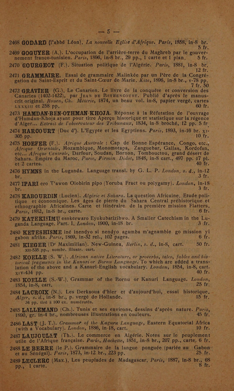 2468, GODARD (Pabbe Léon), La nouoelle Eglise @ Afrique Paris, 1858, ‘in-8 br. - 5 ir. 2469. GOGUYER. (A.). L’occupation de Parriére-terre du Maghreb par le gouver- nement franco-tunisien. Paris, 1896, in-8 br., 29 pp., | carte et 1 plan, S fre. 2470 GOURGEOT (F.). Situation politique de PAlgérie. Paris, 1881, in-8 - br. 12: fro ss — 2471 GRAMMAIRE. Essai de grammaire -Malinkée par un Pere de la Congré- gation du Saint- eesprit: et du Saint- Coeur de. Marie. Kita, Lave in-8 br., v-78 pp. 7 fr. 50 2472 GRAVIER (G)). Le Canarien. Le livre de la conquéte et aonversign: des _ Canaries (1402-1422), par Jean pe Betuencourt. Publié d’aprés Ie manus- crit original. Rouen, Ch. Meétérie, 1874, un beau vol. in-8, papier verge, cartes LXxxil1 et 258 PP. 60 fr. 2473 HAMDAN-BEN-OTHMAN- KHOJA. imebondé a la Réfutation de l’ouvrage d’Hamdan-Khoja ayant pour titre Apergu historique et statistique sur la régence d’Alger... Extrait de Pobservateur des Tribunaux, 1834, in-8 broché, 12 pp. 5 fr 2474 HARCOURT | (Due d’). L’Egypte et les Egyptiens. Paris, 1893, in-16 br. x1- | 305. pp. 10. fr. 2475 HOEFER (F.). Ajrique Ausirale : Gap de Bonne- Paperance, Congo, SiC - Afrique intl, Mozambique, Monomotapa, Zanguebar, Gallas, Kordofan, etc... Afrique Centrale, Darfour, Soudan, Bornon, Tombouctou, grand désert de Sahara. Empire du Maroc, Paris, Firmin. Didot, 1848, in-8 cart., 497 pp. 17 pl. et. 2 cartes,. . 40 fr. coe HYMNS in the Luganda. Language transl. by G. L. P. London, s. d., in-12 : gh 9 on TPARI ero T’awon Olobirin Bip (Yoruba Fract ou polygamy). London, ‘in-18 a 3 fr. ie ‘KABOURDIN (Lucien). Algérie et Sahara. La question Africaine. Etude poli- tique et économique. Les ages de pierre du Sahara Central préhistorique et ethnographie Africaines. Carte et itinéraire. de la premiére mission Flatters., Paris, 1882, in-8 br., carte. 2 &amp; fp. 2479 KATEKISIMU esokerwaro Eyokubatizibwo. ‘A Smaller Catechism in the Lu- ganda Language. Part. I. London, 1900, in-18 br. SFr . 2480 KETESHISMBE iné inendyo si nendyo agamba m Vagnambie go mission yi gabon afrike. Paris, 1869, in-32 rel., 102 pages. - 6sfrs 2481 KIEGER (Dt Maximilian). New- Guinea, Berlin, s. d. -» in-8, cart. 50 {Ts - xu-535 pp., nombr, illustr. cart, 2482 KOELLE (S. W.). African native Literature, or proverbs, abies: fables and his- torical fragmenis in the Kanurior Bornu Language. To which are added a trans= — lation of the above and a Kanuri-English vocabulary. London, 1854, in-8, cart. x1V-434 pp. 40 fri | 2483 KOELLE (S.-W.). Grammar of the Bornu or Kanuri Language. London, . 1854, in-8, cart, 25 fr. 2484 LACROIX (N.). Les Derkaoua qd’ hier et d’aujourd’ Ne essai historique, ~ _ Alger, s.d., in-8 br., p. vergé de Hollande. 15 fr. 34 pp. tiré a 100 ex. numérotés. oe LALLEMAND (Ch:). Tunis et ses environs, dessins d’aprés nature. Par is 1890, gr. in-4 br., nombreuses illustrations en couleurs. tie, (0 Yas 6 9 mee 2486. LAST (J. T.). Grammar of the Kaguru Language, Eastern Equatorial pre (with a Vocabulary). London, 1886, in-18, cart. Of fr: =: 2487 LAUJOULET (Th.). Le commerce en Algérie. Notes sur le yaw i -. utile de l’Afrique francaise. Paris, Hachette, 1851, in-8 br., 207 pp., carte, 6 fr. ‘ of 2488 LE BERRE (le P.). Grammaire de fa langue Banguses (parlée. au Gabon™ — tx, et au Sénégal). Paris, 1873, in-12 br., 223 pp. Pa ain BE 5s rata 2489 LECLERC oleae Les eee ci de Madagascar. a 1887, ‘in-8 bry 68